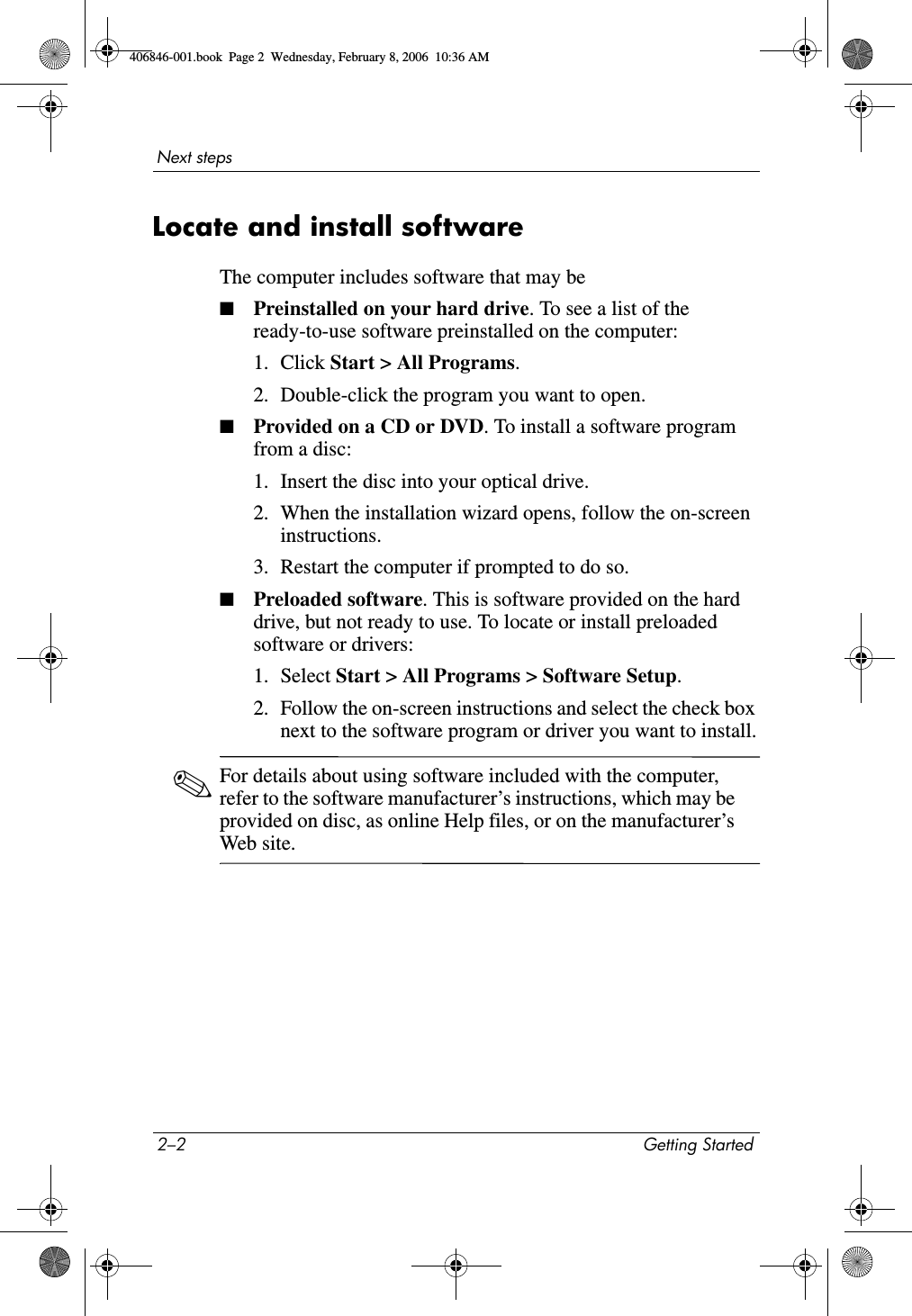 2–2 Getting StartedNext stepsLocate and install softwareThe computer includes software that may be■Preinstalled on your hard drive. To see a list of the ready-to-use software preinstalled on the computer: 1. Click Start > All Programs.2. Double-click the program you want to open.■Provided on a CD or DVD. To install a software program from a disc:1. Insert the disc into your optical drive.2. When the installation wizard opens, follow the on-screen instructions.3. Restart the computer if prompted to do so.■Preloaded software. This is software provided on the hard drive, but not ready to use. To locate or install preloaded software or drivers:1. Select Start > All Programs > Software Setup.2. Follow the on-screen instructions and select the check box next to the software program or driver you want to install.✎For details about using software included with the computer, refer to the software manufacturer’s instructions, which may be provided on disc, as online Help files, or on the manufacturer’s Web site. 406846-001.book Page 2 Wednesday, February 8, 2006 10:36 AM