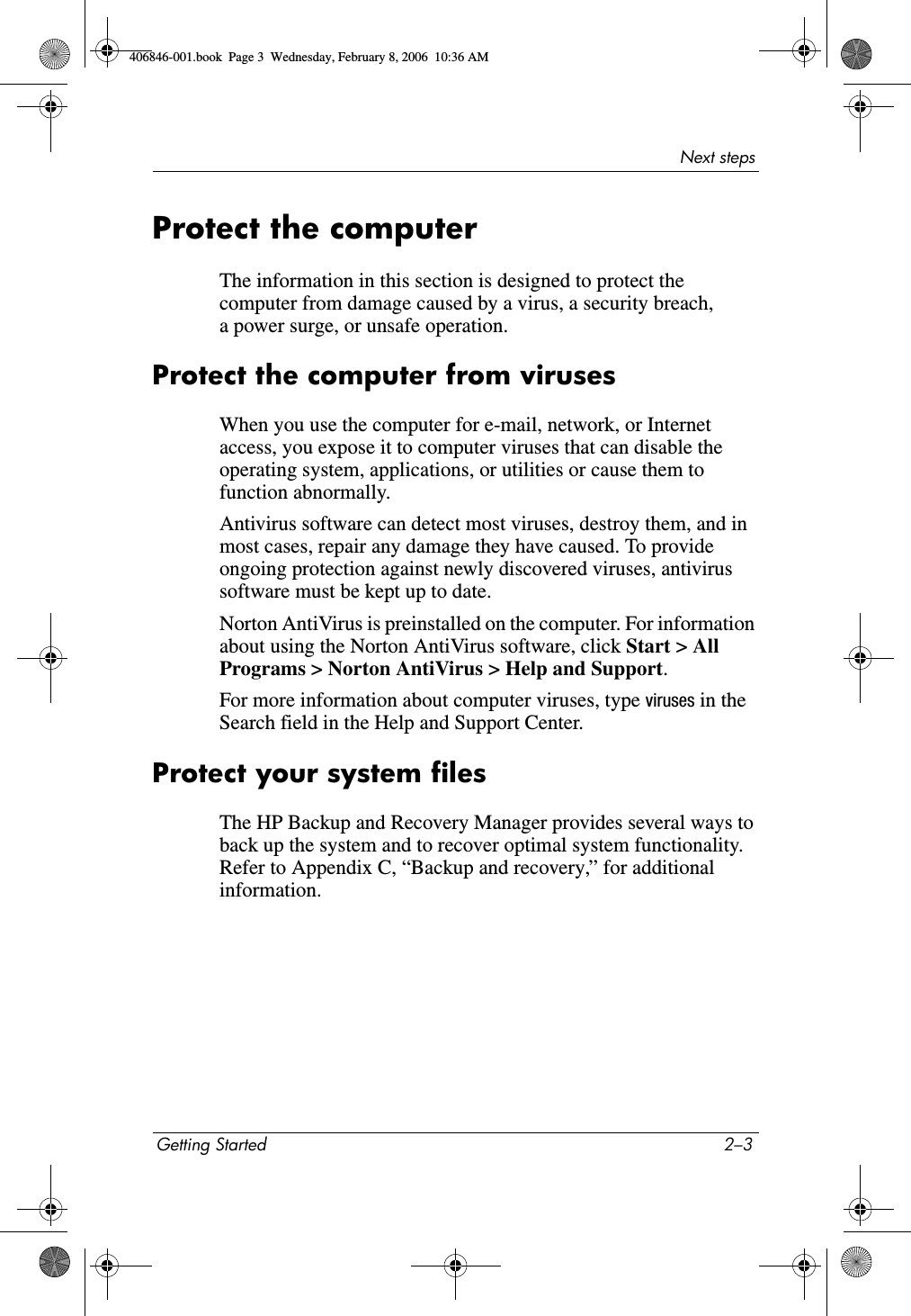 Next stepsGetting Started 2–3Protect the computerThe information in this section is designed to protect the computer from damage caused by a virus, a security breach, a power surge, or unsafe operation.Protect the computer from virusesWhen you use the computer for e-mail, network, or Internet access, you expose it to computer viruses that can disable the operating system, applications, or utilities or cause them to function abnormally. Antivirus software can detect most viruses, destroy them, and in most cases, repair any damage they have caused. To provide ongoing protection against newly discovered viruses, antivirus software must be kept up to date.Norton AntiVirus is preinstalled on the computer. For information about using the Norton AntiVirus software, click Start > All Programs > Norton AntiVirus > Help and Support.For more information about computer viruses, type viruses in the Search field in the Help and Support Center.Protect your system filesThe HP Backup and Recovery Manager provides several ways to back up the system and to recover optimal system functionality. Refer to Appendix C, “Backup and recovery,” for additional information.406846-001.book Page 3 Wednesday, February 8, 2006 10:36 AM