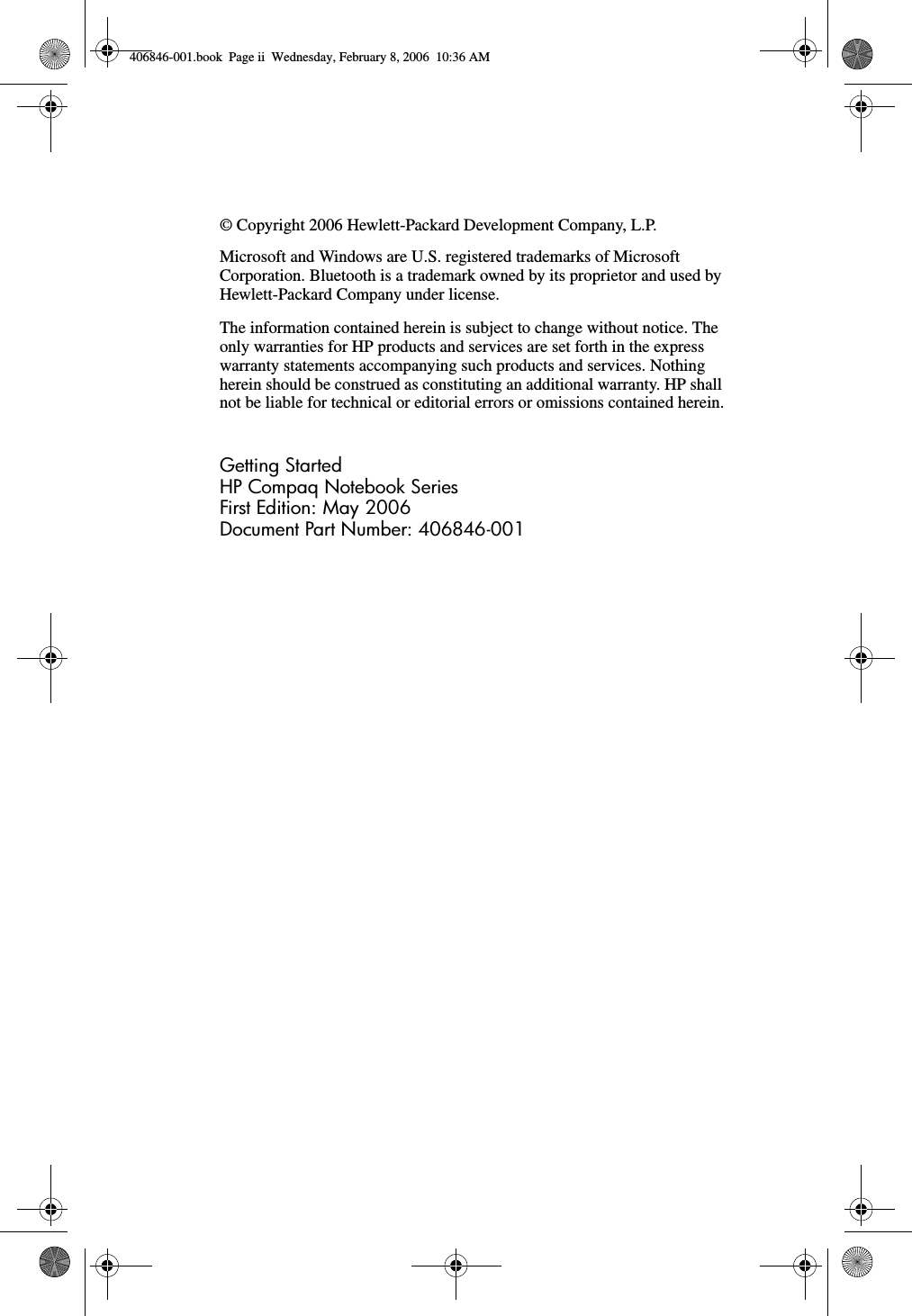 © Copyright 2006 Hewlett-Packard Development Company, L.P.Microsoft and Windows are U.S. registered trademarks of Microsoft Corporation. Bluetooth is a trademark owned by its proprietor and used by Hewlett-Packard Company under license.The information contained herein is subject to change without notice. The only warranties for HP products and services are set forth in the express warranty statements accompanying such products and services. Nothing herein should be construed as constituting an additional warranty. HP shall not be liable for technical or editorial errors or omissions contained herein.Getting StartedHP Compaq Notebook SeriesFirst Edition: May 2006Document Part Number: 406846-001406846-001.book Page ii Wednesday, February 8, 2006 10:36 AM
