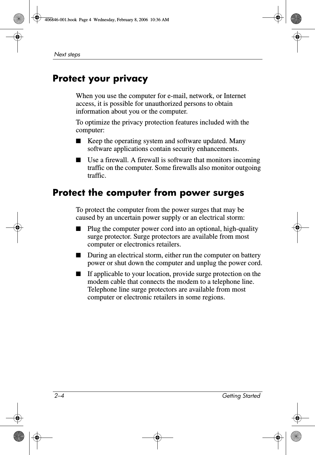 2–4 Getting StartedNext stepsProtect your privacyWhen you use the computer for e-mail, network, or Internet access, it is possible for unauthorized persons to obtain information about you or the computer.To optimize the privacy protection features included with the computer:■Keep the operating system and software updated. Many software applications contain security enhancements. ■Use a firewall. A firewall is software that monitors incoming traffic on the computer. Some firewalls also monitor outgoing traffic.Protect the computer from power surgesTo protect the computer from the power surges that may be caused by an uncertain power supply or an electrical storm:■Plug the computer power cord into an optional, high-quality surge protector. Surge protectors are available from most computer or electronics retailers.■During an electrical storm, either run the computer on battery power or shut down the computer and unplug the power cord.■If applicable to your location, provide surge protection on the modem cable that connects the modem to a telephone line. Telephone line surge protectors are available from most computer or electronic retailers in some regions.406846-001.book Page 4 Wednesday, February 8, 2006 10:36 AM