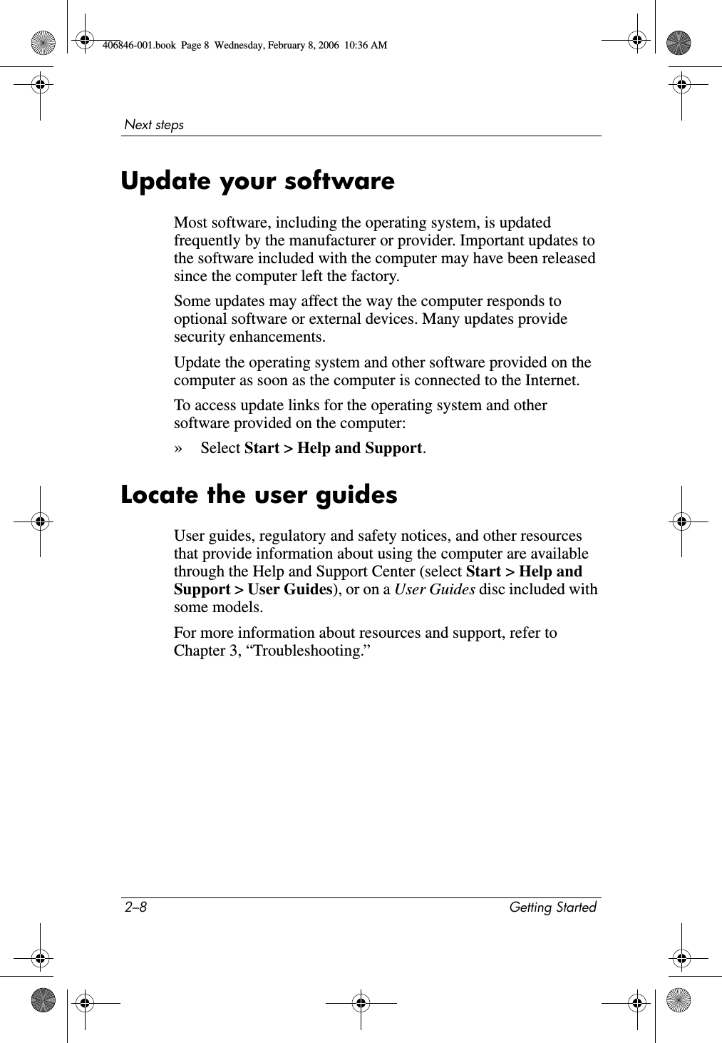 2–8 Getting StartedNext stepsUpdate your softwareMost software, including the operating system, is updated frequently by the manufacturer or provider. Important updates to the software included with the computer may have been released since the computer left the factory.Some updates may affect the way the computer responds to optional software or external devices. Many updates provide security enhancements.Update the operating system and other software provided on the computer as soon as the computer is connected to the Internet. To access update links for the operating system and other software provided on the computer:»Select Start > Help and Support.Locate the user guidesUser guides, regulatory and safety notices, and other resources that provide information about using the computer are available through the Help and Support Center (select Start > Help and Support > User Guides), or on a User Guides disc included with some models.For more information about resources and support, refer to Chapter 3, “Troubleshooting.”406846-001.book Page 8 Wednesday, February 8, 2006 10:36 AM