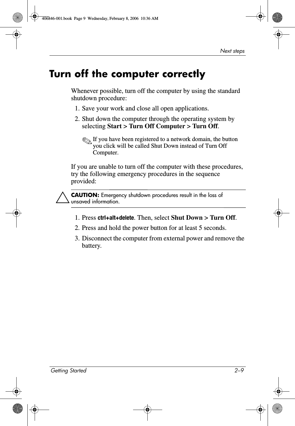 Next stepsGetting Started 2–9Turn off the computer correctlyWhenever possible, turn off the computer by using the standard shutdown procedure:1. Save your work and close all open applications.2. Shut down the computer through the operating system by selecting Start > Turn Off Computer > Turn Off.✎If you have been registered to a network domain, the button you click will be called Shut Down instead of Turn Off Computer.If you are unable to turn off the computer with these procedures, try the following emergency procedures in the sequence provided:ÄCAUTION: Emergency shutdown procedures result in the loss of unsaved information.1. Press ctrl+alt+delete. Then, select Shut Down > Turn Off.2. Press and hold the power button for at least 5 seconds.3. Disconnect the computer from external power and remove the battery.406846-001.book Page 9 Wednesday, February 8, 2006 10:36 AM