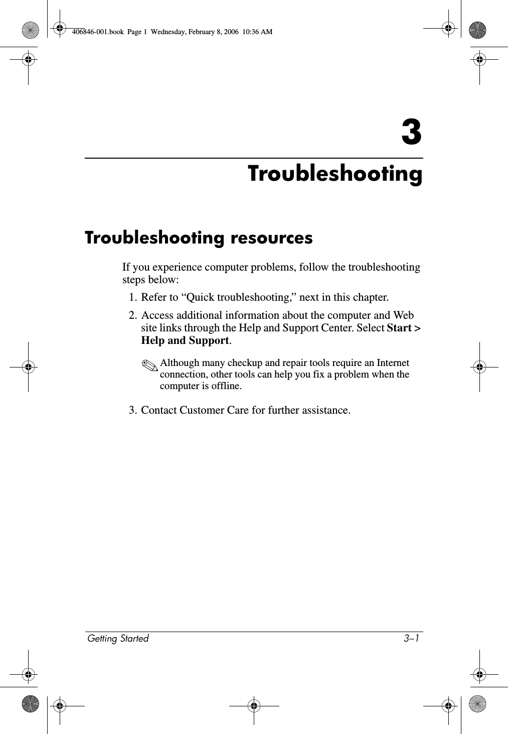 Getting Started 3–13TroubleshootingTroubleshooting resourcesIf you experience computer problems, follow the troubleshooting steps below:1. Refer to “Quick troubleshooting,” next in this chapter.2. Access additional information about the computer and Web site links through the Help and Support Center. Select Start > Help and Support.✎Although many checkup and repair tools require an Internet connection, other tools can help you fix a problem when the computer is offline.3. Contact Customer Care for further assistance.406846-001.book Page 1 Wednesday, February 8, 2006 10:36 AM
