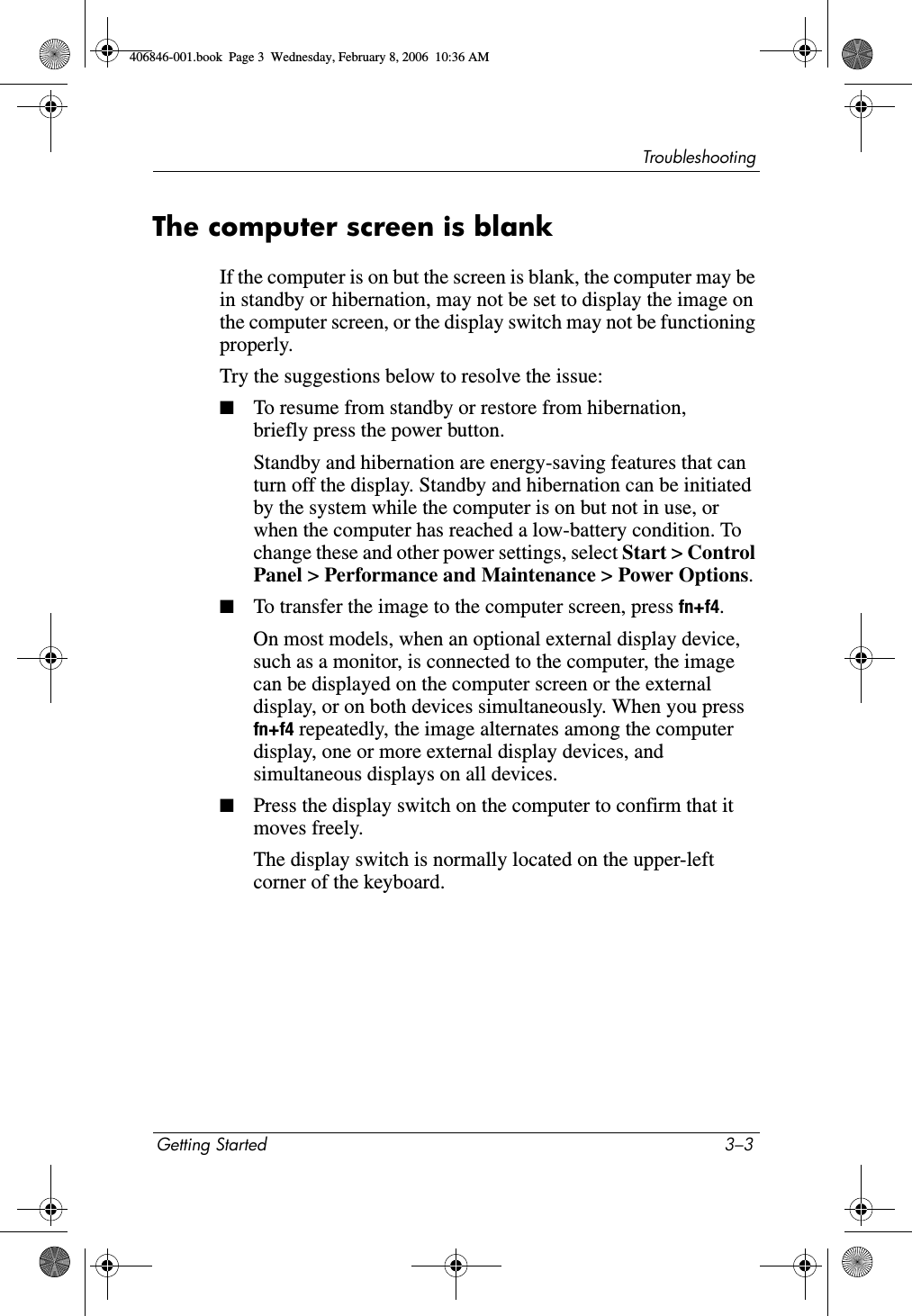 TroubleshootingGetting Started 3–3The computer screen is blankIf the computer is on but the screen is blank, the computer may be in standby or hibernation, may not be set to display the image on the computer screen, or the display switch may not be functioning properly.Try the suggestions below to resolve the issue:■To resume from standby or restore from hibernation, briefly press the power button.Standby and hibernation are energy-saving features that can turn off the display. Standby and hibernation can be initiated by the system while the computer is on but not in use, or when the computer has reached a low-battery condition. To change these and other power settings, select Start > Control Panel > Performance and Maintenance > Power Options.■To transfer the image to the computer screen, press fn+f4.On most models, when an optional external display device, such as a monitor, is connected to the computer, the image can be displayed on the computer screen or the external display, or on both devices simultaneously. When you press fn+f4 repeatedly, the image alternates among the computer display, one or more external display devices, and simultaneous displays on all devices. ■Press the display switch on the computer to confirm that it moves freely.The display switch is normally located on the upper-left corner of the keyboard.406846-001.book Page 3 Wednesday, February 8, 2006 10:36 AM