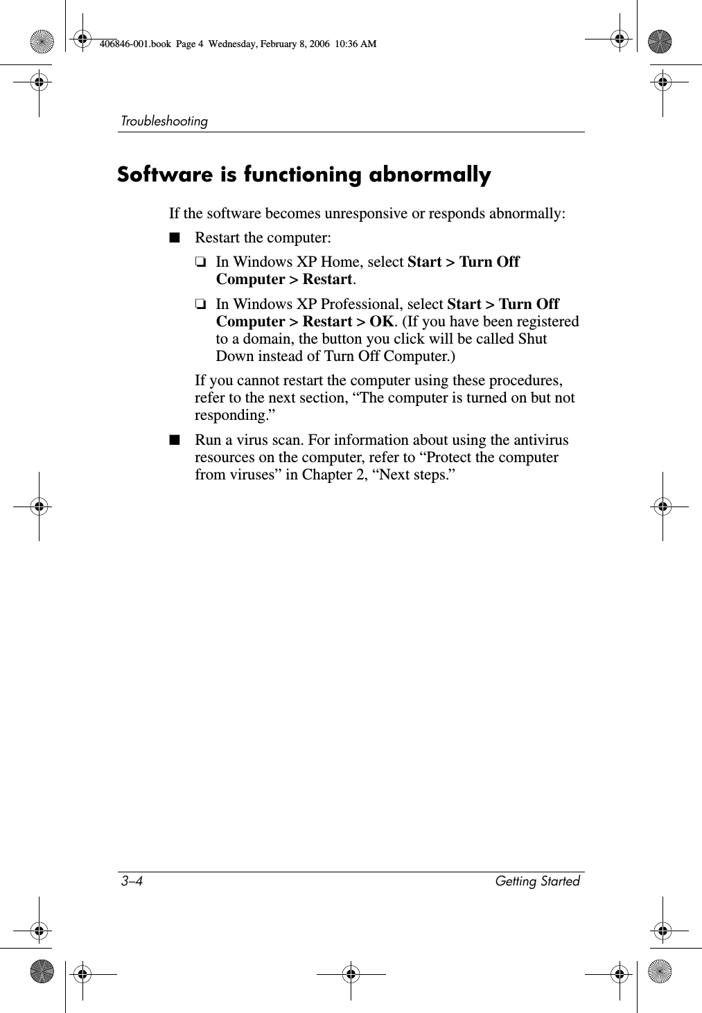 3–4 Getting StartedTroubleshootingSoftware is functioning abnormallyIf the software becomes unresponsive or responds abnormally:■Restart the computer:❏In Windows XP Home, select Start > Turn Off Computer > Restart.❏In Windows XP Professional, select Start > Turn Off Computer > Restart > OK. (If you have been registered to a domain, the button you click will be called Shut Down instead of Turn Off Computer.)If you cannot restart the computer using these procedures, refer to the next section, “The computer is turned on but not responding.”■Run a virus scan. For information about using the antivirus resources on the computer, refer to “Protect the computer from viruses” in Chapter 2, “Next steps.”406846-001.book Page 4 Wednesday, February 8, 2006 10:36 AM