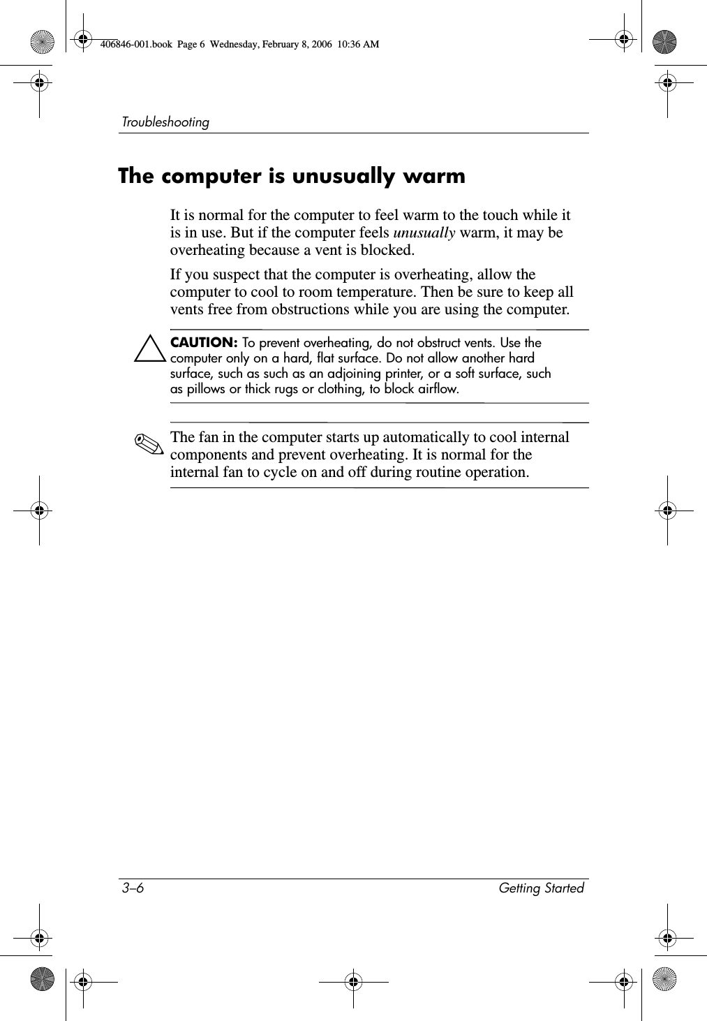 3–6 Getting StartedTroubleshootingThe computer is unusually warmIt is normal for the computer to feel warm to the touch while it is in use. But if the computer feels unusually warm, it may be overheating because a vent is blocked. If you suspect that the computer is overheating, allow the computer to cool to room temperature. Then be sure to keep all vents free from obstructions while you are using the computer.ÄCAUTION: To prevent overheating, do not obstruct vents. Use the computer only on a hard, flat surface. Do not allow another hard surface, such as such as an adjoining printer, or a soft surface, such as pillows or thick rugs or clothing, to block airflow. ✎The fan in the computer starts up automatically to cool internal components and prevent overheating. It is normal for the internal fan to cycle on and off during routine operation.406846-001.book Page 6 Wednesday, February 8, 2006 10:36 AM