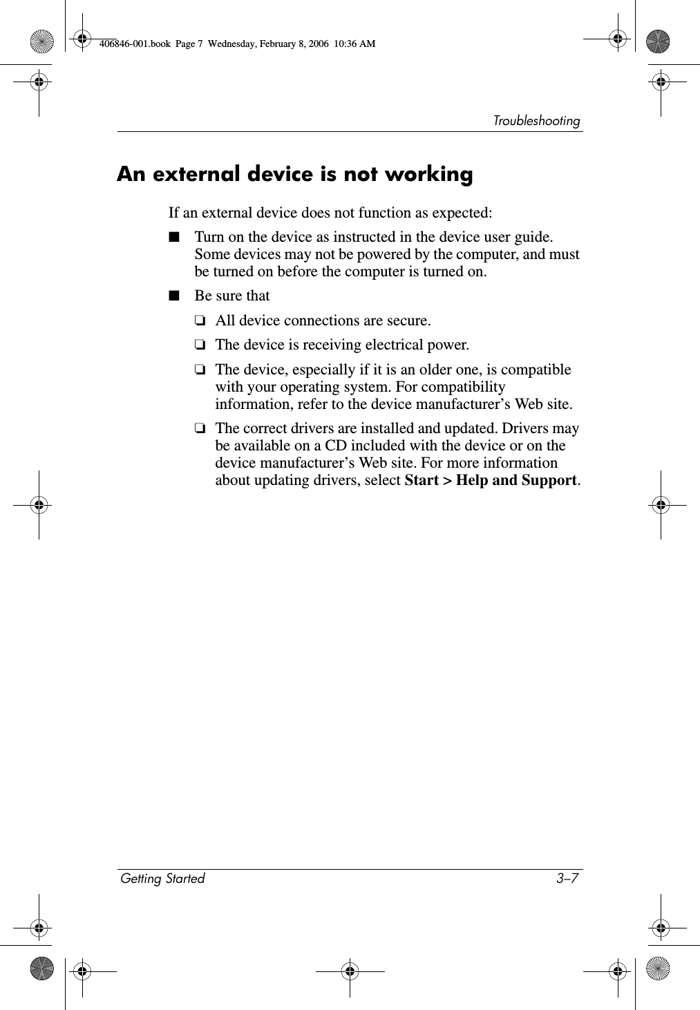 TroubleshootingGetting Started 3–7An external device is not workingIf an external device does not function as expected:■Turn on the device as instructed in the device user guide. Some devices may not be powered by the computer, and must be turned on before the computer is turned on.■Be sure that❏All device connections are secure.❏The device is receiving electrical power.❏The device, especially if it is an older one, is compatible with your operating system. For compatibility information, refer to the device manufacturer’s Web site.❏The correct drivers are installed and updated. Drivers may be available on a CD included with the device or on the device manufacturer’s Web site. For more information about updating drivers, select Start > Help and Support.406846-001.book Page 7 Wednesday, February 8, 2006 10:36 AM