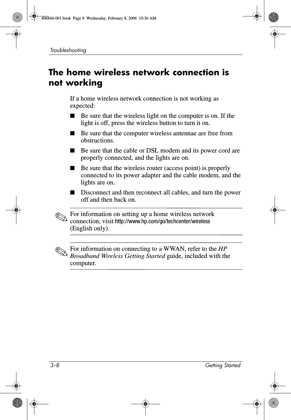 3–8 Getting StartedTroubleshootingThe home wireless network connection is not workingIf a home wireless network connection is not working as expected:■Be sure that the wireless light on the computer is on. If the light is off, press the wireless button to turn it on.■Be sure that the computer wireless antennae are free from obstructions.■Be sure that the cable or DSL modem and its power cord are properly connected, and the lights are on.■Be sure that the wireless router (access point) is properly connected to its power adapter and the cable modem, and the lights are on.■Disconnect and then reconnect all cables, and turn the power off and then back on.✎For information on setting up a home wireless network connection, visit http://www.hp.com/go/techcenter/wireless (English only).✎For information on connecting to a WWAN, refer to the HP Broadband Wireless Getting Started guide, included with the computer.406846-001.book Page 8 Wednesday, February 8, 2006 10:36 AM