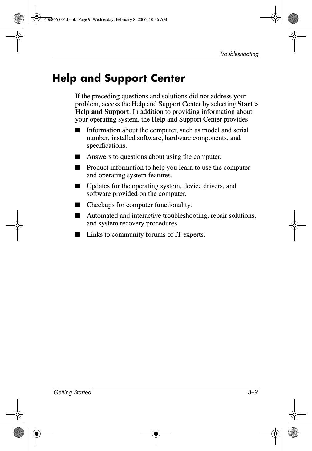 TroubleshootingGetting Started 3–9Help and Support CenterIf the preceding questions and solutions did not address your problem, access the Help and Support Center by selecting Start > Help and Support. In addition to providing information about your operating system, the Help and Support Center provides■Information about the computer, such as model and serial number, installed software, hardware components, and specifications.■Answers to questions about using the computer.■Product information to help you learn to use the computer and operating system features.■Updates for the operating system, device drivers, and software provided on the computer.■Checkups for computer functionality.■Automated and interactive troubleshooting, repair solutions, and system recovery procedures.■Links to community forums of IT experts.406846-001.book Page 9 Wednesday, February 8, 2006 10:36 AM