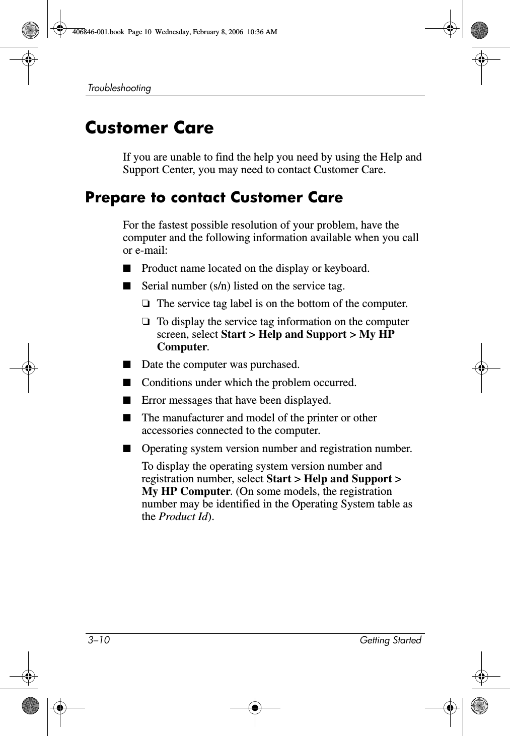 3–10 Getting StartedTroubleshootingCustomer CareIf you are unable to find the help you need by using the Help and Support Center, you may need to contact Customer Care.Prepare to contact Customer CareFor the fastest possible resolution of your problem, have the computer and the following information available when you call or e-mail:■Product name located on the display or keyboard.■Serial number (s/n) listed on the service tag. ❏The service tag label is on the bottom of the computer. ❏To display the service tag information on the computer screen, select Start > Help and Support > My HP Computer.■Date the computer was purchased.■Conditions under which the problem occurred.■Error messages that have been displayed.■The manufacturer and model of the printer or other accessories connected to the computer.■Operating system version number and registration number.To display the operating system version number and registration number, select Start > Help and Support > My HP Computer. (On some models, the registration number may be identified in the Operating System table as the Product Id).406846-001.book Page 10 Wednesday, February 8, 2006 10:36 AM