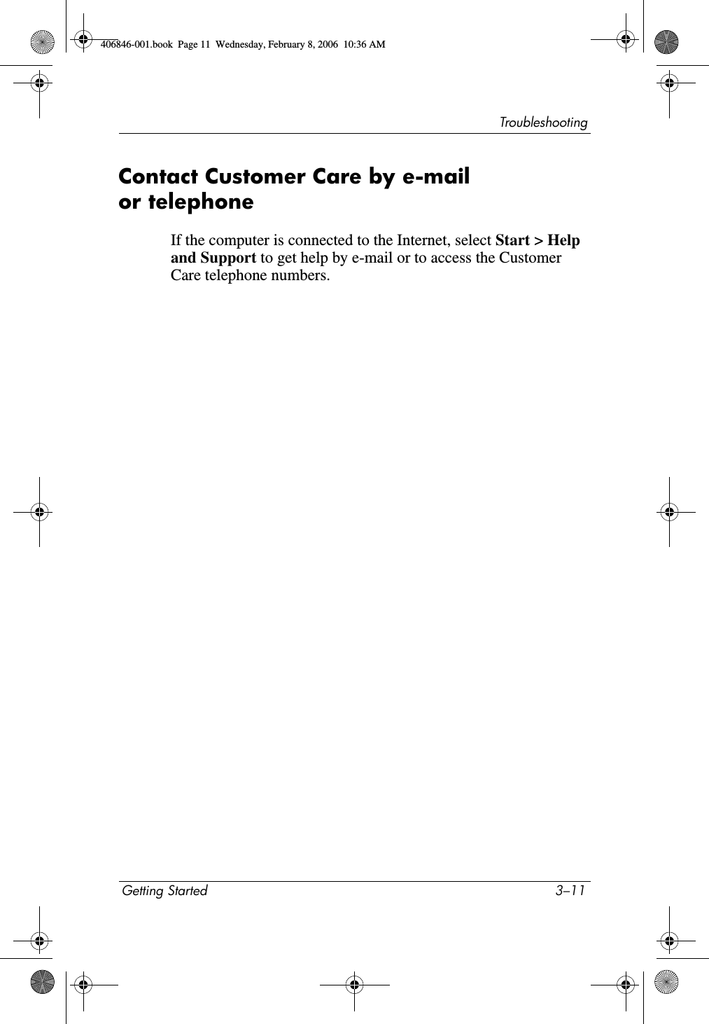 TroubleshootingGetting Started 3–11Contact Customer Care by e-mail or telephoneIf the computer is connected to the Internet, select Start > Help and Support to get help by e-mail or to access the Customer Care telephone numbers. 406846-001.book Page 11 Wednesday, February 8, 2006 10:36 AM