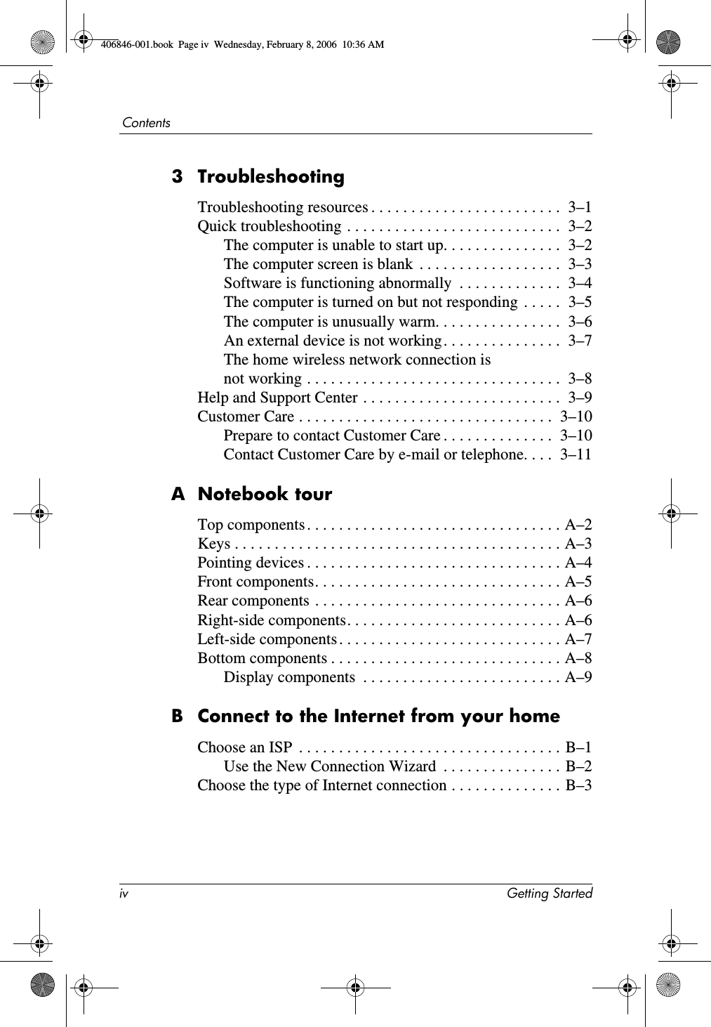 iv Getting StartedContents3 TroubleshootingTroubleshooting resources . . . . . . . . . . . . . . . . . . . . . . . . 3–1Quick troubleshooting . . . . . . . . . . . . . . . . . . . . . . . . . . . 3–2The computer is unable to start up. . . . . . . . . . . . . . . 3–2The computer screen is blank . . . . . . . . . . . . . . . . . . 3–3Software is functioning abnormally . . . . . . . . . . . . . 3–4The computer is turned on but not responding . . . . . 3–5The computer is unusually warm. . . . . . . . . . . . . . . . 3–6An external device is not working. . . . . . . . . . . . . . . 3–7The home wireless network connection is not working . . . . . . . . . . . . . . . . . . . . . . . . . . . . . . . . 3–8Help and Support Center . . . . . . . . . . . . . . . . . . . . . . . . . 3–9Customer Care . . . . . . . . . . . . . . . . . . . . . . . . . . . . . . . . 3–10Prepare to contact Customer Care . . . . . . . . . . . . . . 3–10Contact Customer Care by e-mail or telephone. . . . 3–11A Notebook tourTop components. . . . . . . . . . . . . . . . . . . . . . . . . . . . . . . . A–2Keys . . . . . . . . . . . . . . . . . . . . . . . . . . . . . . . . . . . . . . . . . A–3Pointing devices . . . . . . . . . . . . . . . . . . . . . . . . . . . . . . . . A–4Front components. . . . . . . . . . . . . . . . . . . . . . . . . . . . . . . A–5Rear components . . . . . . . . . . . . . . . . . . . . . . . . . . . . . . . A–6Right-side components. . . . . . . . . . . . . . . . . . . . . . . . . . . A–6Left-side components. . . . . . . . . . . . . . . . . . . . . . . . . . . . A–7Bottom components . . . . . . . . . . . . . . . . . . . . . . . . . . . . . A–8Display components . . . . . . . . . . . . . . . . . . . . . . . . . A–9B Connect to the Internet from your homeChoose an ISP . . . . . . . . . . . . . . . . . . . . . . . . . . . . . . . . . B–1Use the New Connection Wizard . . . . . . . . . . . . . . . B–2Choose the type of Internet connection . . . . . . . . . . . . . . B–3406846-001.book Page iv Wednesday, February 8, 2006 10:36 AM