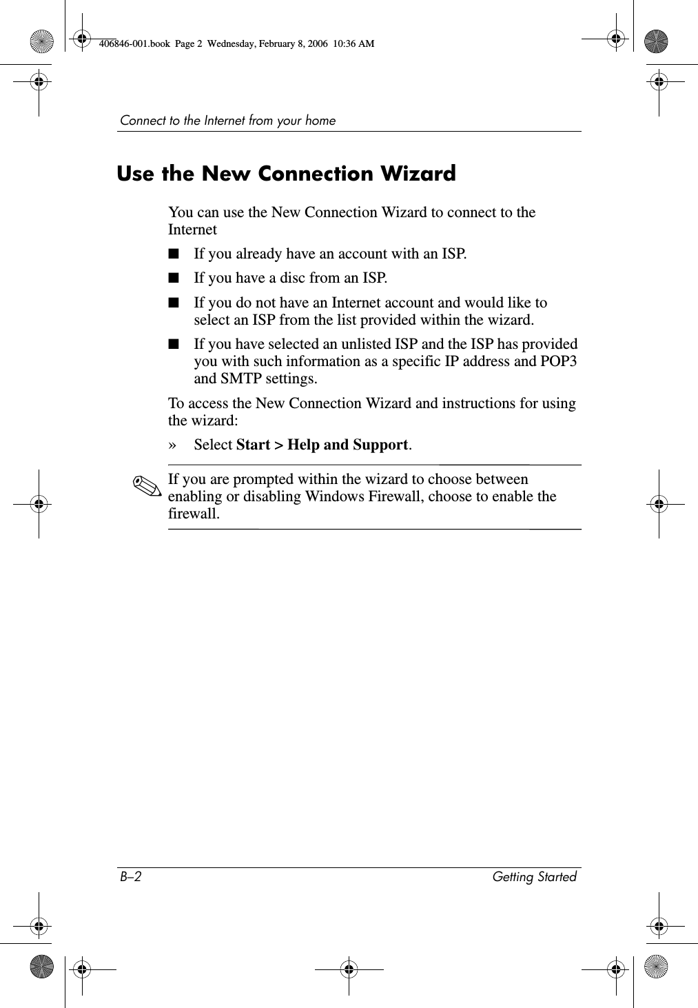 B–2 Getting StartedConnect to the Internet from your homeUse the New Connection WizardYou can use the New Connection Wizard to connect to the Internet■If you already have an account with an ISP.■If you have a disc from an ISP.■If you do not have an Internet account and would like to select an ISP from the list provided within the wizard.■If you have selected an unlisted ISP and the ISP has provided you with such information as a specific IP address and POP3 and SMTP settings.To access the New Connection Wizard and instructions for using the wizard:»Select Start > Help and Support.✎If you are prompted within the wizard to choose between enabling or disabling Windows Firewall, choose to enable the firewall. 406846-001.book Page 2 Wednesday, February 8, 2006 10:36 AM