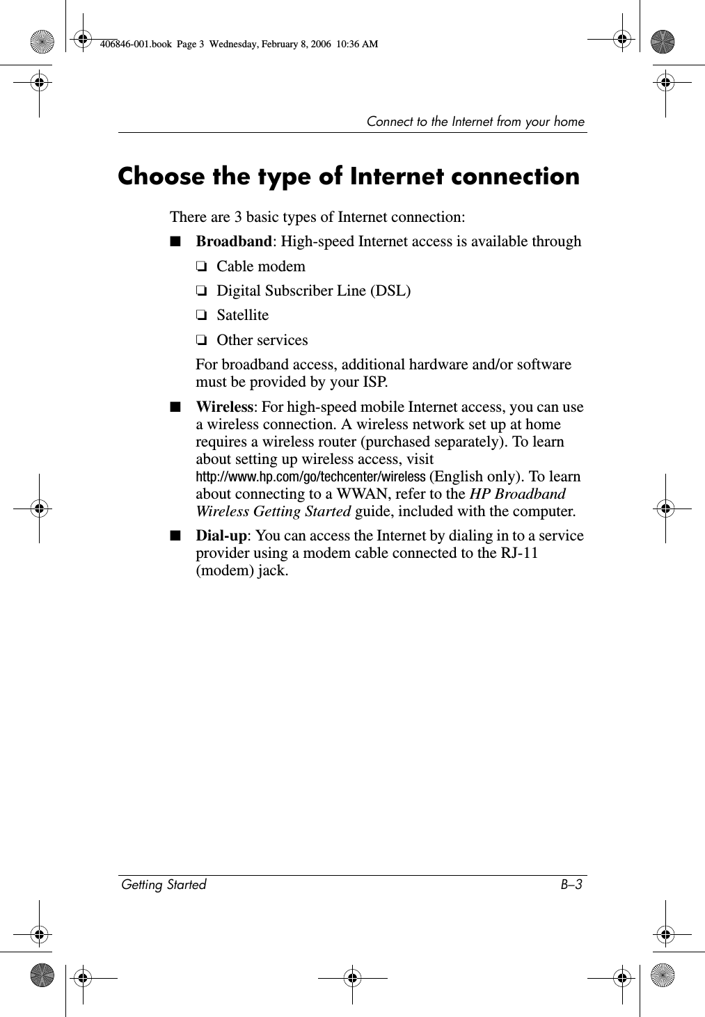 Connect to the Internet from your homeGetting Started B–3Choose the type of Internet connection There are 3 basic types of Internet connection:■Broadband: High-speed Internet access is available through❏Cable modem❏Digital Subscriber Line (DSL)❏Satellite❏Other servicesFor broadband access, additional hardware and/or software must be provided by your ISP. ■Wireless: For high-speed mobile Internet access, you can use a wireless connection. A wireless network set up at home requires a wireless router (purchased separately). To learn about setting up wireless access, visit http://www.hp.com/go/techcenter/wireless (English only). To learn about connecting to a WWAN, refer to the HP Broadband Wireless Getting Started guide, included with the computer.■Dial-up: You can access the Internet by dialing in to a service provider using a modem cable connected to the RJ-11 (modem) jack.406846-001.book Page 3 Wednesday, February 8, 2006 10:36 AM