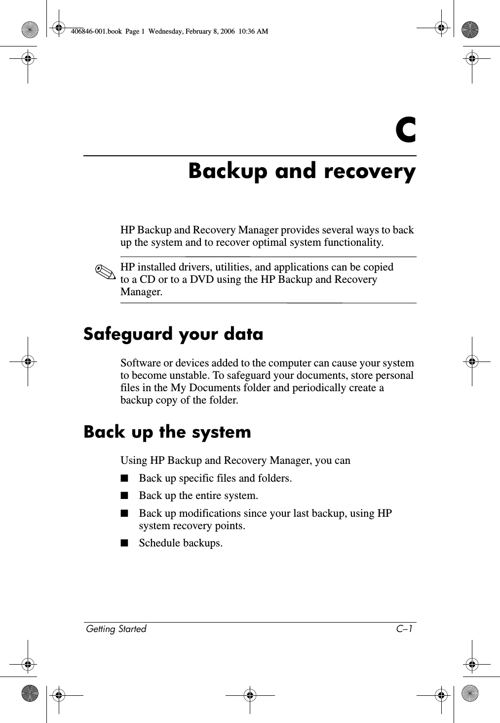Getting Started C–1CBackup and recoveryHP Backup and Recovery Manager provides several ways to back up the system and to recover optimal system functionality. ✎HP installed drivers, utilities, and applications can be copied to a CD or to a DVD using the HP Backup and Recovery Manager.Safeguard your dataSoftware or devices added to the computer can cause your system to become unstable. To safeguard your documents, store personal files in the My Documents folder and periodically create a backup copy of the folder.Back up the systemUsing HP Backup and Recovery Manager, you can■Back up specific files and folders. ■Back up the entire system. ■Back up modifications since your last backup, using HP system recovery points. ■Schedule backups.406846-001.book Page 1 Wednesday, February 8, 2006 10:36 AM