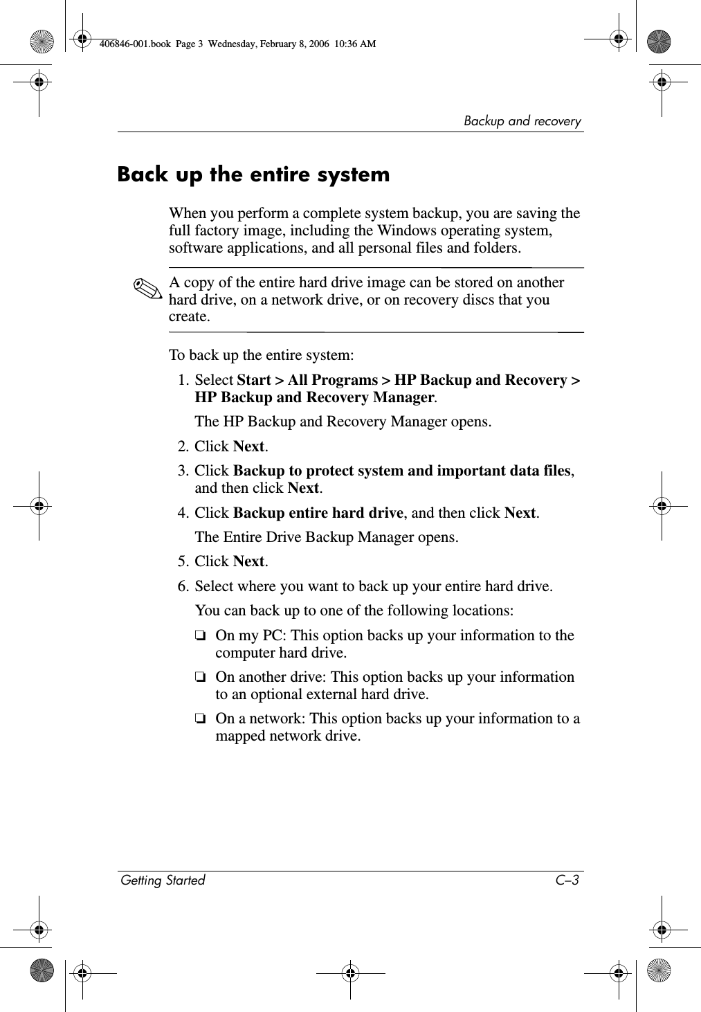 Backup and recoveryGetting Started C–3Back up the entire systemWhen you perform a complete system backup, you are saving the full factory image, including the Windows operating system, software applications, and all personal files and folders. ✎A copy of the entire hard drive image can be stored on another hard drive, on a network drive, or on recovery discs that you create. To back up the entire system:1. Select Start > All Programs > HP Backup and Recovery > HP Backup and Recovery Manager.The HP Backup and Recovery Manager opens. 2. Click Next.3. Click Backup to protect system and important data files, and then click Next. 4. Click Backup entire hard drive, and then click Next.The Entire Drive Backup Manager opens. 5. Click Next.6. Select where you want to back up your entire hard drive.You can back up to one of the following locations:❏On my PC: This option backs up your information to the computer hard drive. ❏On another drive: This option backs up your information to an optional external hard drive.❏On a network: This option backs up your information to a mapped network drive.406846-001.book Page 3 Wednesday, February 8, 2006 10:36 AM