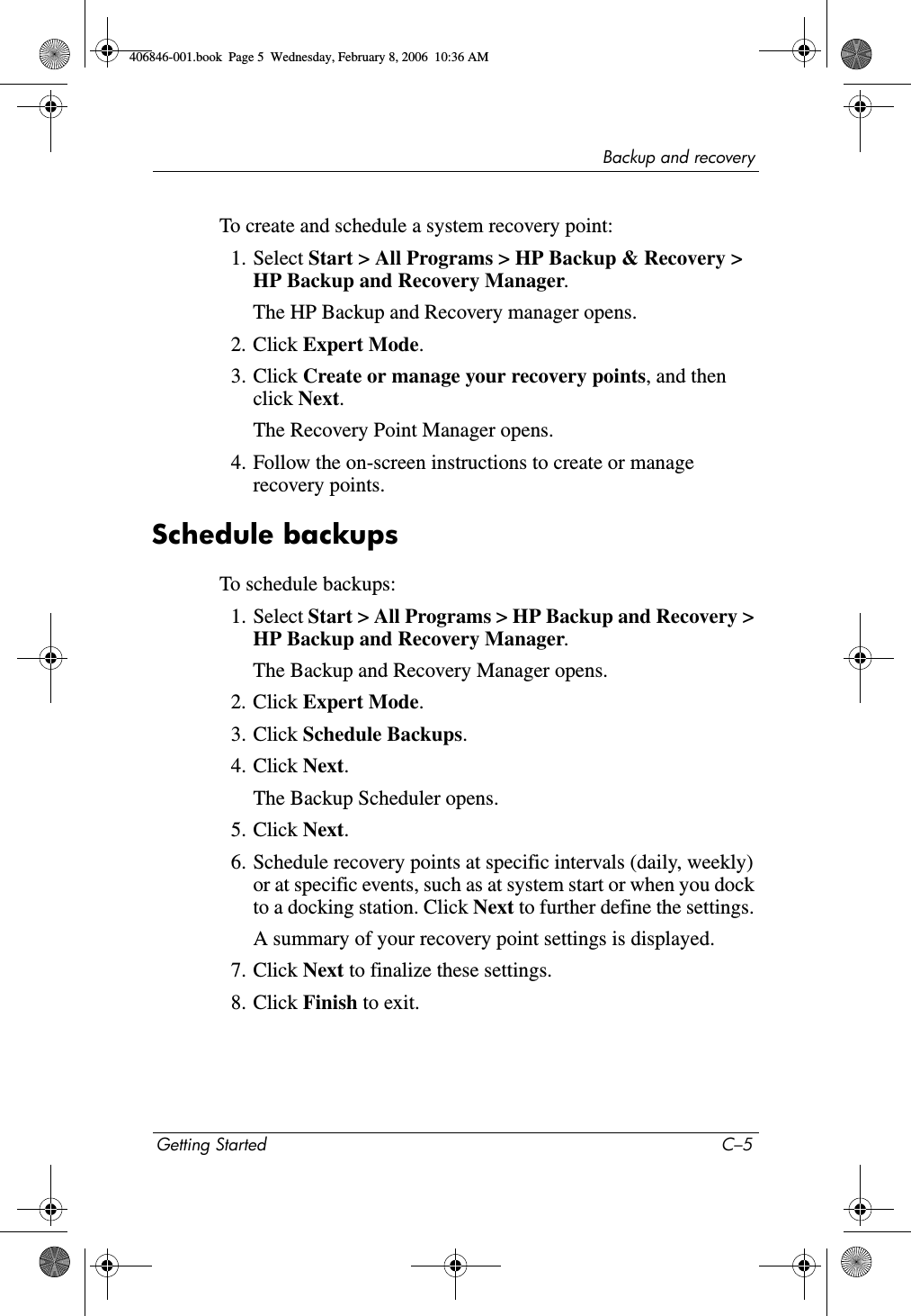 Backup and recoveryGetting Started C–5To create and schedule a system recovery point:1. Select Start > All Programs > HP Backup & Recovery > HP Backup and Recovery Manager.The HP Backup and Recovery manager opens.2. Click Expert Mode.3. Click Create or manage your recovery points, and then click Next. The Recovery Point Manager opens. 4. Follow the on-screen instructions to create or manage recovery points.Schedule backupsTo schedule backups:1. Select Start > All Programs > HP Backup and Recovery > HP Backup and Recovery Manager. The Backup and Recovery Manager opens. 2. Click Expert Mode.3. Click Schedule Backups. 4. Click Next.The Backup Scheduler opens.5. Click Next.6. Schedule recovery points at specific intervals (daily, weekly) or at specific events, such as at system start or when you dock to a docking station. Click Next to further define the settings. A summary of your recovery point settings is displayed.7. Click Next to finalize these settings. 8. Click Finish to exit.406846-001.book Page 5 Wednesday, February 8, 2006 10:36 AM