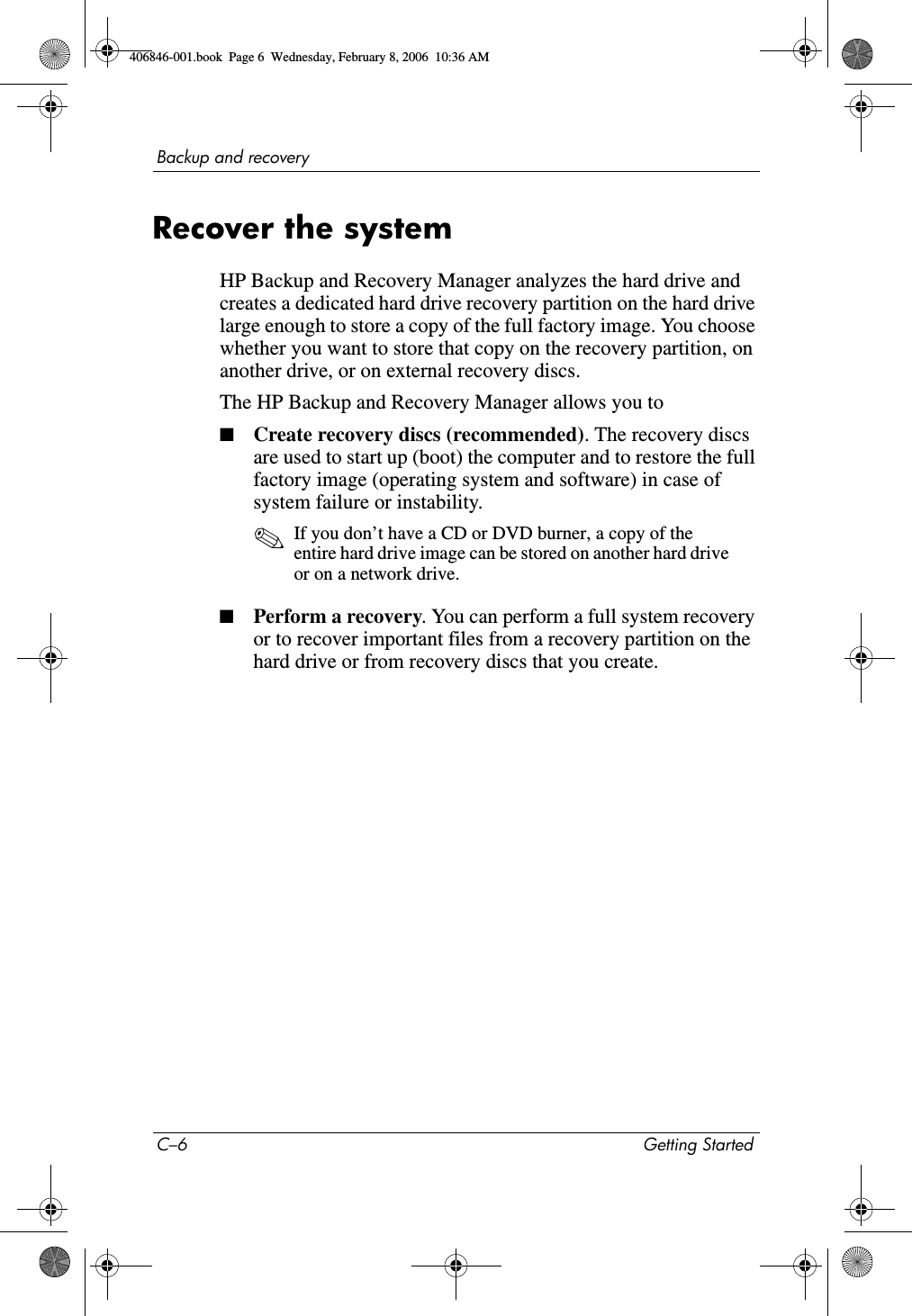 C–6 Getting StartedBackup and recoveryRecover the systemHP Backup and Recovery Manager analyzes the hard drive and creates a dedicated hard drive recovery partition on the hard drive large enough to store a copy of the full factory image. You choose whether you want to store that copy on the recovery partition, on another drive, or on external recovery discs.The HP Backup and Recovery Manager allows you to■Create recovery discs (recommended). The recovery discs are used to start up (boot) the computer and to restore the full factory image (operating system and software) in case of system failure or instability. ✎If you don’t have a CD or DVD burner, a copy of the entire hard drive image can be stored on another hard drive or on a network drive. ■Perform a recovery. You can perform a full system recovery or to recover important files from a recovery partition on the hard drive or from recovery discs that you create. 406846-001.book Page 6 Wednesday, February 8, 2006 10:36 AM