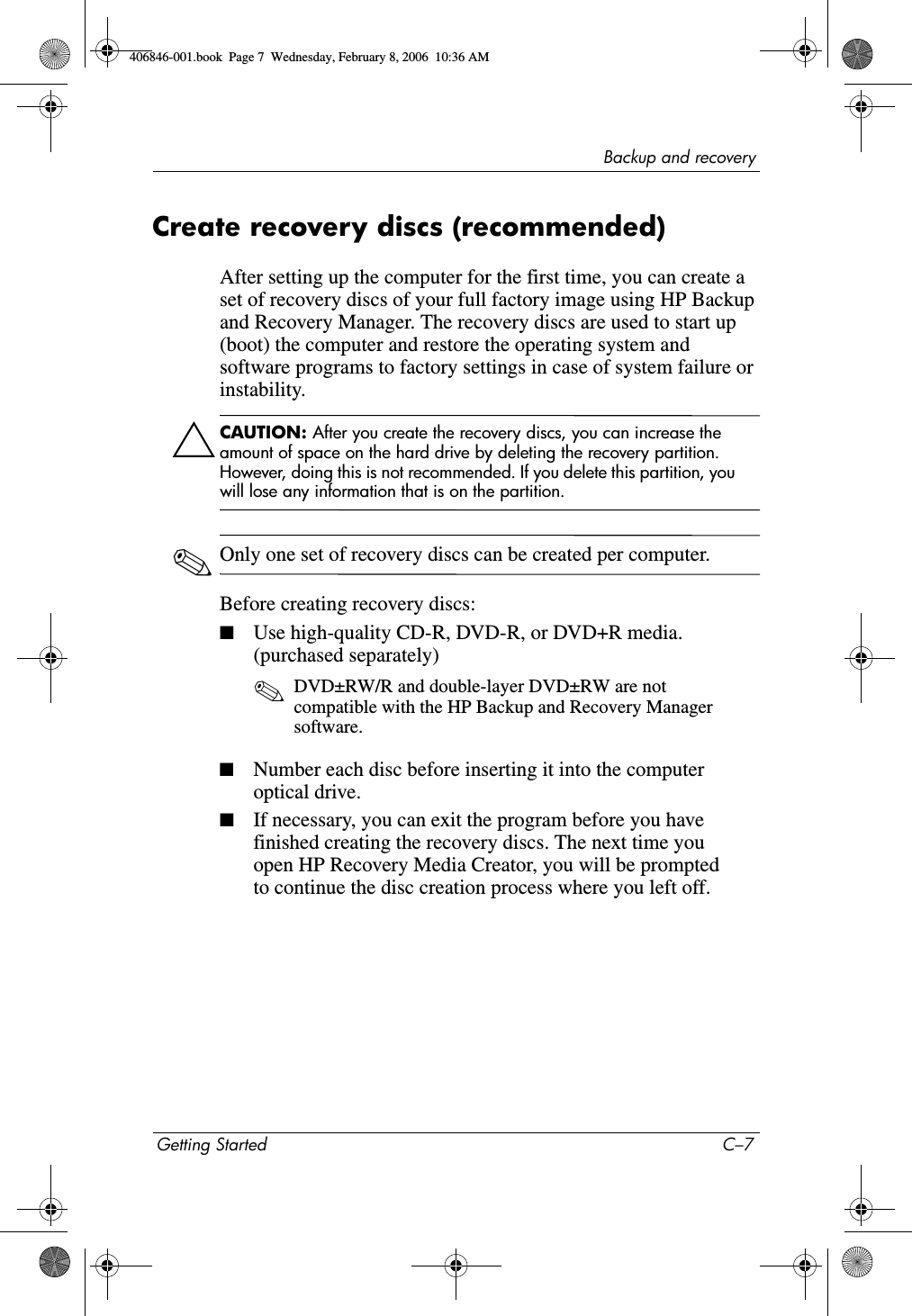 Backup and recoveryGetting Started C–7Create recovery discs (recommended)After setting up the computer for the first time, you can create a set of recovery discs of your full factory image using HP Backup and Recovery Manager. The recovery discs are used to start up (boot) the computer and restore the operating system and software programs to factory settings in case of system failure or instability.ÄCAUTION: After you create the recovery discs, you can increase the amount of space on the hard drive by deleting the recovery partition. However, doing this is not recommended. If you delete this partition, you will lose any information that is on the partition. ✎Only one set of recovery discs can be created per computer.Before creating recovery discs:■Use high-quality CD-R, DVD-R, or DVD+R media. (purchased separately) ✎DVD±RW/R and double-layer DVD±RW are not compatible with the HP Backup and Recovery Manager software.■Number each disc before inserting it into the computer optical drive.■If necessary, you can exit the program before you have finished creating the recovery discs. The next time you open HP Recovery Media Creator, you will be prompted to continue the disc creation process where you left off.406846-001.book Page 7 Wednesday, February 8, 2006 10:36 AM