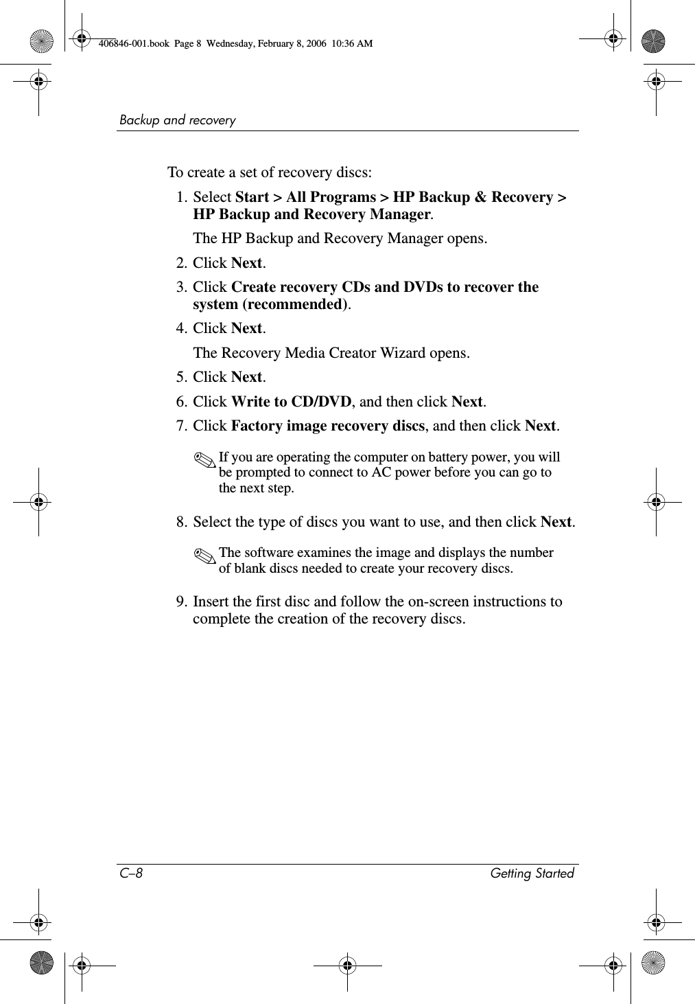 C–8 Getting StartedBackup and recoveryTo create a set of recovery discs:1. Select Start > All Programs > HP Backup & Recovery > HP Backup and Recovery Manager.The HP Backup and Recovery Manager opens. 2. Click Next.3. Click Create recovery CDs and DVDs to recover the system (recommended).4. Click Next.The Recovery Media Creator Wizard opens. 5. Click Next.6. Click Write to CD/DVD, and then click Next.7. Click Factory image recovery discs, and then click Next.✎If you are operating the computer on battery power, you will be prompted to connect to AC power before you can go to the next step.8. Select the type of discs you want to use, and then click Next.✎The software examines the image and displays the number of blank discs needed to create your recovery discs.9. Insert the first disc and follow the on-screen instructions to complete the creation of the recovery discs.406846-001.book Page 8 Wednesday, February 8, 2006 10:36 AM