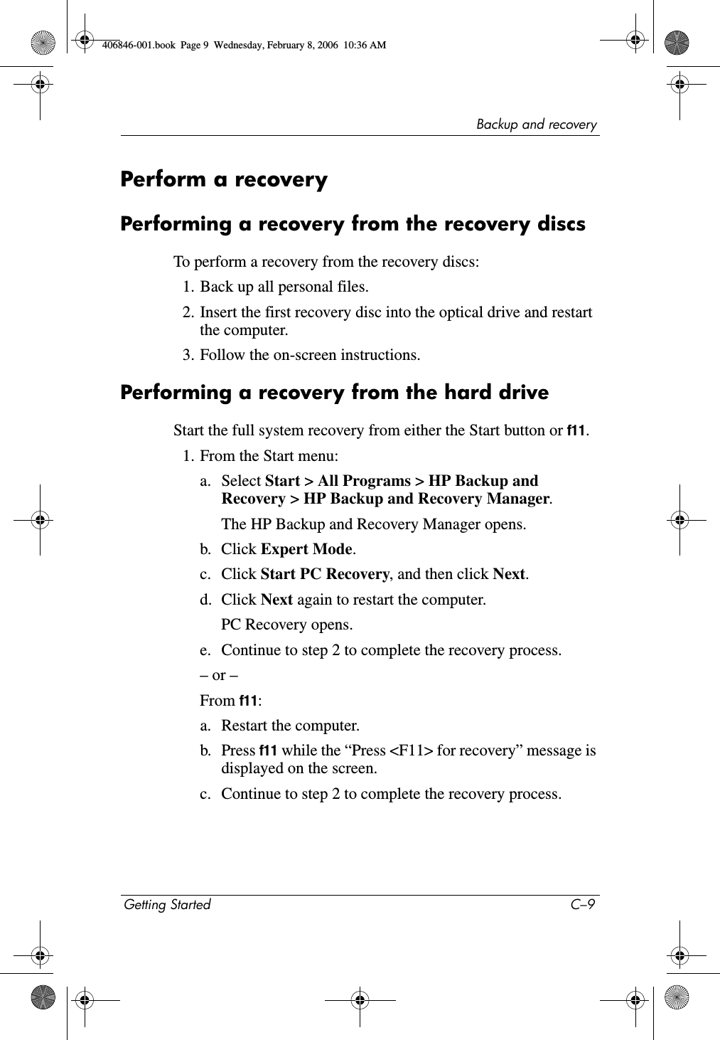 Backup and recoveryGetting Started C–9Perform a recoveryPerforming a recovery from the recovery discsTo perform a recovery from the recovery discs: 1. Back up all personal files. 2. Insert the first recovery disc into the optical drive and restart the computer.3. Follow the on-screen instructions. Performing a recovery from the hard driveStart the full system recovery from either the Start button or f11.1. From the Start menu:a. Select Start > All Programs > HP Backup and Recovery > HP Backup and Recovery Manager. The HP Backup and Recovery Manager opens.b. Click Expert Mode. c. Click Start PC Recovery, and then click Next. d. Click Next again to restart the computer. PC Recovery opens.e. Continue to step 2 to complete the recovery process.– or –From f11: a. Restart the computer. b. Press f11 while the “Press <F11> for recovery” message is displayed on the screen.c. Continue to step 2 to complete the recovery process. 406846-001.book Page 9 Wednesday, February 8, 2006 10:36 AM