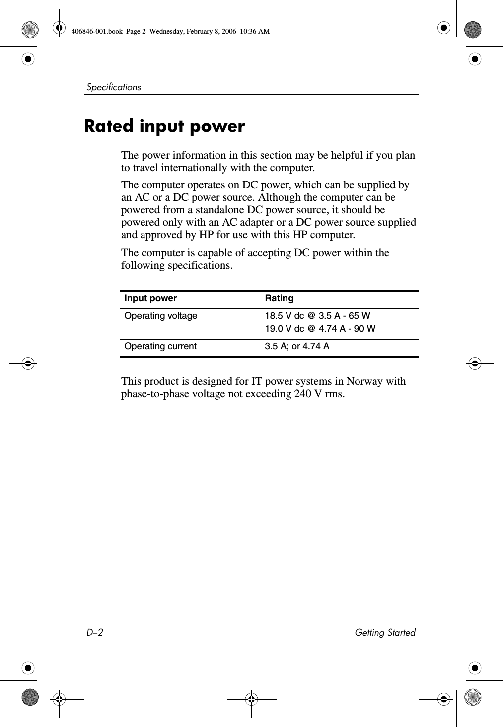 D–2 Getting StartedSpecificationsRated input powerThe power information in this section may be helpful if you plan to travel internationally with the computer.The computer operates on DC power, which can be supplied by an AC or a DC power source. Although the computer can be powered from a standalone DC power source, it should be powered only with an AC adapter or a DC power source supplied and approved by HP for use with this HP computer.The computer is capable of accepting DC power within the following specifications.This product is designed for IT power systems in Norway with phase-to-phase voltage not exceeding 240 V rms.Input power RatingOperating voltage 18.5 V dc @ 3.5 A - 65 W19.0 V dc @ 4.74 A - 90 WOperating current 3.5 A; or 4.74 A406846-001.book Page 2 Wednesday, February 8, 2006 10:36 AM