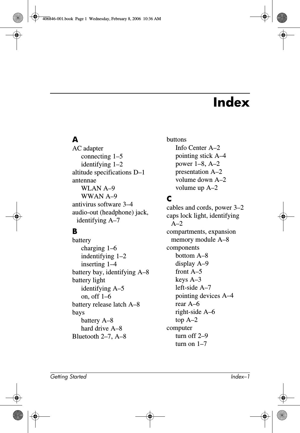 Getting Started Index–1IndexAAC adapterconnecting 1–5identifying 1–2altitude specifications D–1antennaeWLAN A–9WWAN A–9antivirus software 3–4audio-out (headphone) jack, identifying A–7Bbatterycharging 1–6indentifying 1–2inserting 1–4battery bay, identifying A–8battery lightidentifying A–5on, off 1–6battery release latch A–8baysbattery A–8hard drive A–8Bluetooth 2–7, A–8buttonsInfo Center A–2pointing stick A–4power 1–8, A–2presentation A–2volume down A–2volume up A–2Ccables and cords, power 3–2caps lock light, identifying A–2compartments, expansion memory module A–8componentsbottom A–8display A–9front A–5keys A–3left-side A–7pointing devices A–4rear A–6right-side A–6top A–2computerturn off 2–9turn on 1–7406846-001.book Page 1 Wednesday, February 8, 2006 10:36 AM