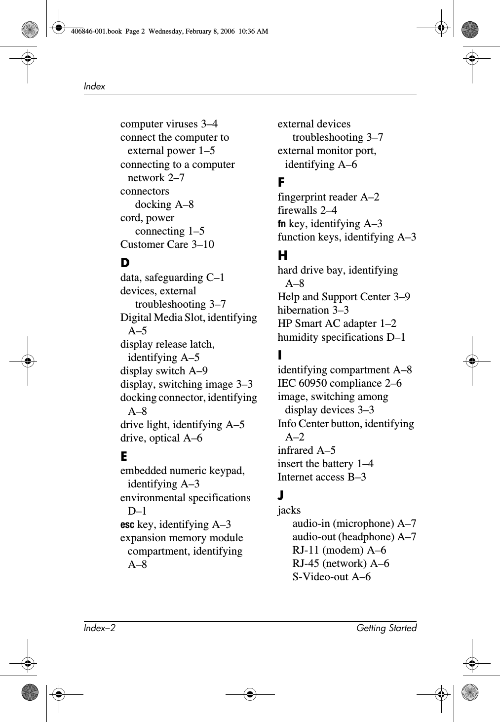 Index–2 Getting StartedIndexcomputer viruses 3–4connect the computer to external power 1–5connecting to a computer network 2–7connectorsdocking A–8cord, powerconnecting 1–5Customer Care 3–10Ddata, safeguarding C–1devices, externaltroubleshooting 3–7Digital Media Slot, identifying A–5display release latch, identifying A–5display switch A–9display, switching image 3–3docking connector, identifying A–8drive light, identifying A–5drive, optical A–6Eembedded numeric keypad, identifying A–3environmental specifications D–1esc key, identifying A–3expansion memory module compartment, identifying A–8external devicestroubleshooting 3–7external monitor port, identifying A–6Ffingerprint reader A–2firewalls 2–4fn key, identifying A–3function keys, identifying A–3Hhard drive bay, identifying A–8Help and Support Center 3–9hibernation 3–3HP Smart AC adapter 1–2humidity specifications D–1Iidentifying compartment A–8IEC 60950 compliance 2–6image, switching among display devices 3–3Info Center button, identifying A–2infrared A–5insert the battery 1–4Internet access B–3Jjacksaudio-in (microphone) A–7audio-out (headphone) A–7RJ-11 (modem) A–6RJ-45 (network) A–6S-Video-out A–6406846-001.book Page 2 Wednesday, February 8, 2006 10:36 AM