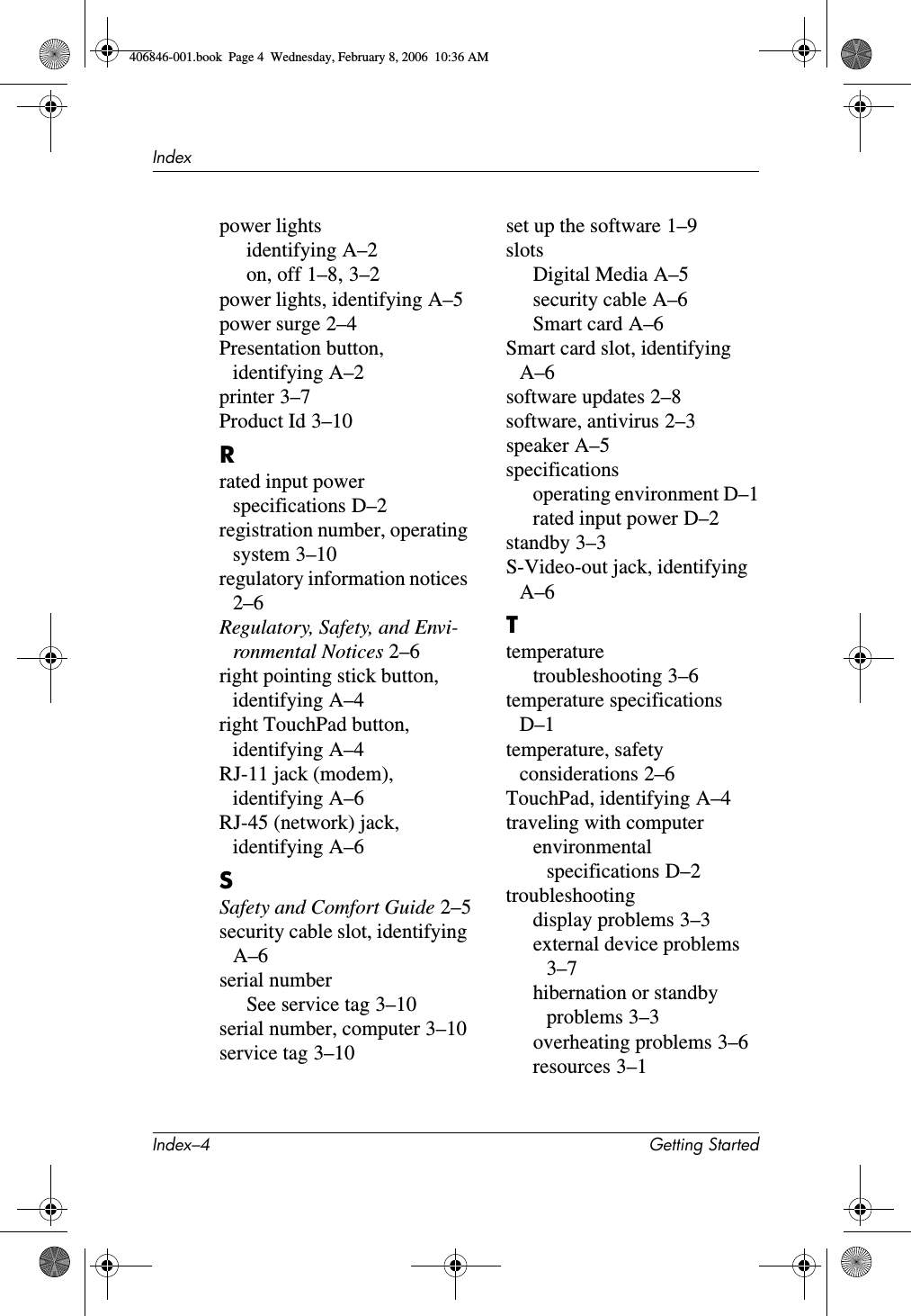 Index–4 Getting StartedIndexpower lightsidentifying A–2on, off 1–8, 3–2power lights, identifying A–5power surge 2–4Presentation button, identifying A–2printer 3–7Product Id 3–10Rrated input power specifications D–2registration number, operating system 3–10regulatory information notices 2–6Regulatory, Safety, and Envi-ronmental Notices 2–6right pointing stick button, identifying A–4right TouchPad button, identifying A–4RJ-11 jack (modem), identifying A–6RJ-45 (network) jack, identifying A–6SSafety and Comfort Guide 2–5security cable slot, identifying A–6serial numberSee service tag 3–10serial number, computer 3–10service tag 3–10set up the software 1–9slotsDigital Media A–5security cable A–6Smart card A–6Smart card slot, identifying A–6software updates 2–8software, antivirus 2–3speaker A–5specificationsoperating environment D–1rated input power D–2standby 3–3S-Video-out jack, identifying A–6Ttemperaturetroubleshooting 3–6temperature specifications D–1temperature, safety considerations 2–6TouchPad, identifying A–4traveling with computerenvironmental specifications D–2troubleshootingdisplay problems 3–3external device problems 3–7hibernation or standby problems 3–3overheating problems 3–6resources 3–1406846-001.book Page 4 Wednesday, February 8, 2006 10:36 AM
