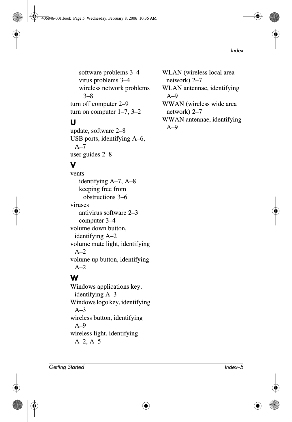 IndexGetting Started Index–5software problems 3–4virus problems 3–4wireless network problems 3–8turn off computer 2–9turn on computer 1–7, 3–2Uupdate, software 2–8USB ports, identifying A–6, A–7user guides 2–8Vventsidentifying A–7, A–8keeping free from obstructions 3–6virusesantivirus software 2–3computer 3–4volume down button, identifying A–2volume mute light, identifying A–2volume up button, identifying A–2WWindows applications key, identifying A–3Windows logo key, identifying A–3wireless button, identifying A–9wireless light, identifying A–2, A–5WLAN (wireless local area network) 2–7WLAN antennae, identifying A–9WWAN (wireless wide area network) 2–7WWAN antennae, identifying A–9406846-001.book Page 5 Wednesday, February 8, 2006 10:36 AM