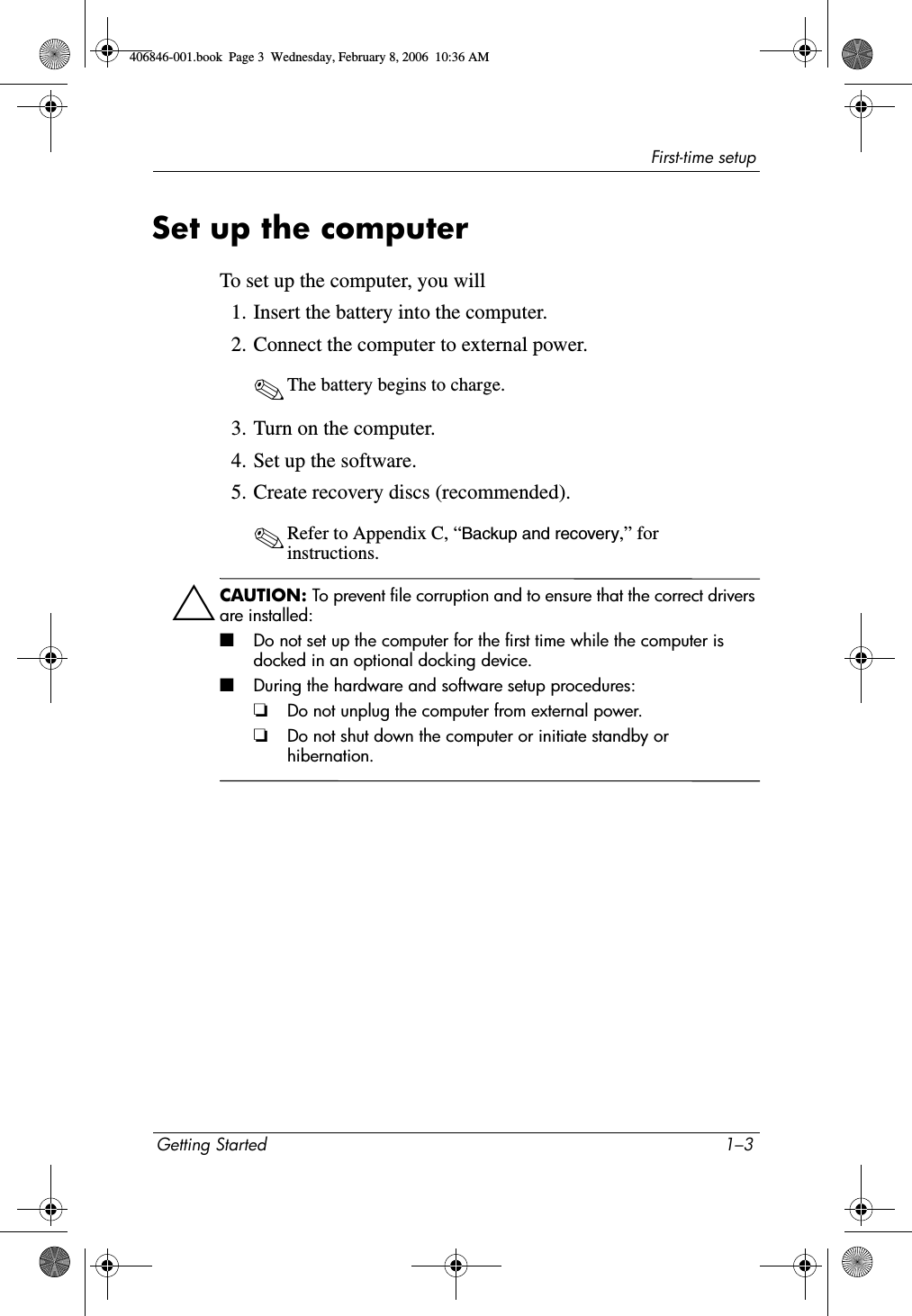 First-time setupGetting Started 1–3Set up the computerTo set up the computer, you will1. Insert the battery into the computer.2. Connect the computer to external power.✎The battery begins to charge. 3. Turn on the computer.4. Set up the software.5. Create recovery discs (recommended).✎Refer to Appendix C, “Backup and recovery,” for instructions. ÄCAUTION: To prevent file corruption and to ensure that the correct drivers are installed:■Do not set up the computer for the first time while the computer is docked in an optional docking device.■During the hardware and software setup procedures:❏Do not unplug the computer from external power.❏Do not shut down the computer or initiate standby or hibernation.406846-001.book Page 3 Wednesday, February 8, 2006 10:36 AM