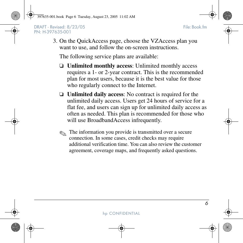 6DRAFT - Revised: 8/23/05  File: Book.fm PN: H-397635-001hp CONFIDENTIAL 3. On the QuickAccess page, choose the VZAccess plan you want to use, and follow the on-screen instructions. The following service plans are available:❏Unlimited monthly access: Unlimited monthly access requires a 1- or 2-year contract. This is the recommended plan for most users, because it is the best value for those who regularly connect to the Internet.❏Unlimited daily access: No contract is required for the unlimited daily access. Users get 24 hours of service for a flat fee, and users can sign up for unlimited daily access as often as needed. This plan is recommended for those who will use BroadbandAccess infrequently.✎The information you provide is transmitted over a secure connection. In some cases, credit checks may require additional verification time. You can also review the customer agreement, coverage maps, and frequently asked questions.397635-001.book  Page 6  Tuesday, August 23, 2005  11:02 AM