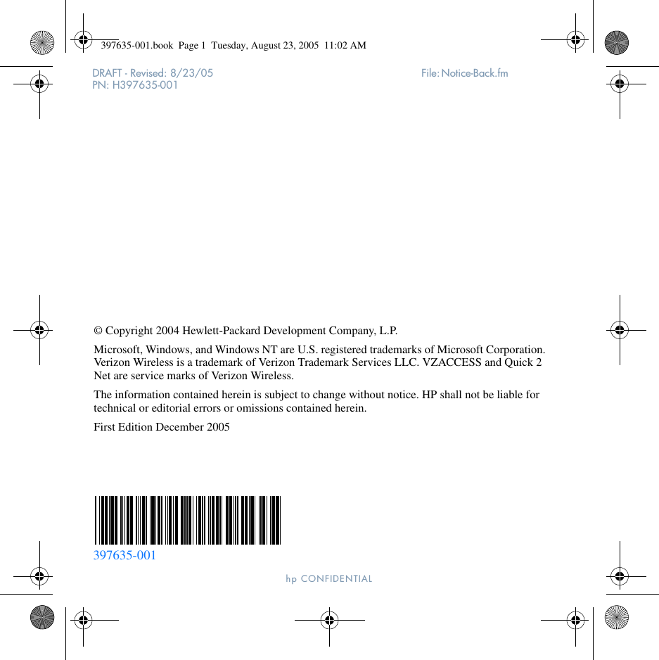 DRAFT - Revised: 8/23/05  File: Notice-Back.fm PN: H397635-001hp CONFIDENTIAL © Copyright 2004 Hewlett-Packard Development Company, L.P.Microsoft, Windows, and Windows NT are U.S. registered trademarks of Microsoft Corporation. Verizon Wireless is a trademark of Verizon Trademark Services LLC. VZACCESS and Quick 2 Net are service marks of Verizon Wireless.The information contained herein is subject to change without notice. HP shall not be liable for technical or editorial errors or omissions contained herein.First Edition December 2005397635-001397635-001.book  Page 1  Tuesday, August 23, 2005  11:02 AM