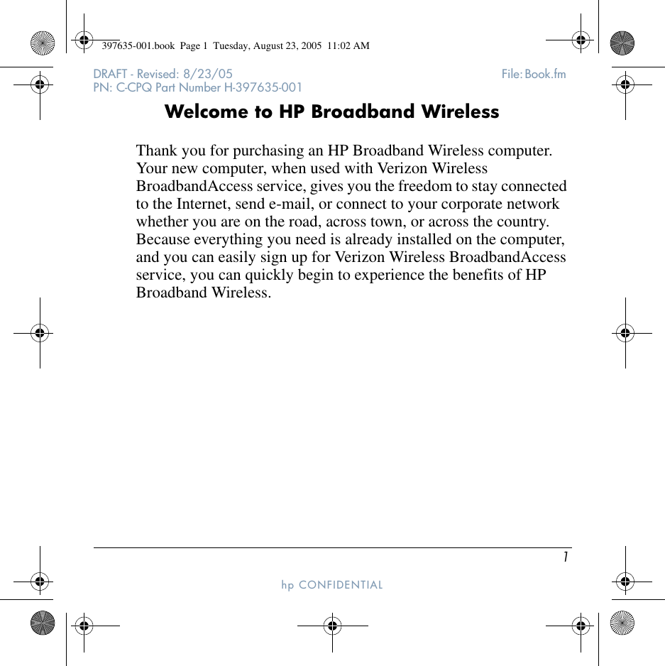 1DRAFT - Revised: 8/23/05  File: Book.fm PN: C-CPQ Part Number H-397635-001hp CONFIDENTIAL Welcome to HP Broadband WirelessThank you for purchasing an HP Broadband Wireless computer. Your new computer, when used with Verizon Wireless BroadbandAccess service, gives you the freedom to stay connected to the Internet, send e-mail, or connect to your corporate network whether you are on the road, across town, or across the country. Because everything you need is already installed on the computer, and you can easily sign up for Verizon Wireless BroadbandAccess service, you can quickly begin to experience the benefits of HP Broadband Wireless.397635-001.book  Page 1  Tuesday, August 23, 2005  11:02 AM
