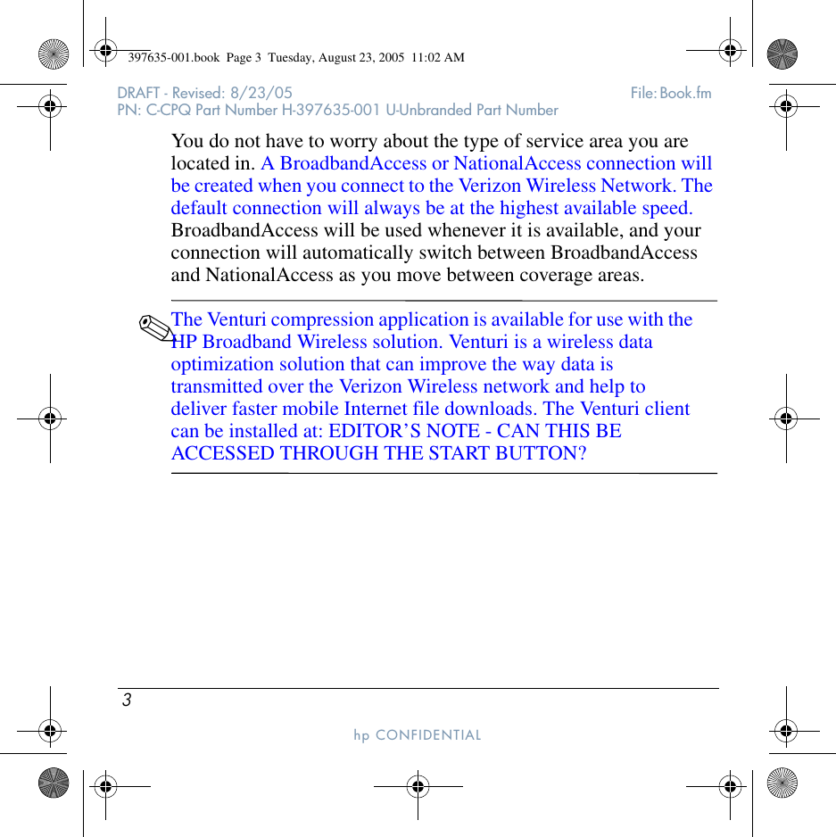 3DRAFT - Revised: 8/23/05  File: Book.fm PN: C-CPQ Part Number H-397635-001 U-Unbranded Part Numberhp CONFIDENTIAL You do not have to worry about the type of service area you are located in. A BroadbandAccess or NationalAccess connection will be created when you connect to the Verizon Wireless Network. The default connection will always be at the highest available speed. BroadbandAccess will be used whenever it is available, and your connection will automatically switch between BroadbandAccess and NationalAccess as you move between coverage areas.✎The Venturi compression application is available for use with the HP Broadband Wireless solution. Venturi is a wireless data optimization solution that can improve the way data is transmitted over the Verizon Wireless network and help to deliver faster mobile Internet file downloads. The Venturi client can be installed at: EDITOR’S NOTE - CAN THIS BE ACCESSED THROUGH THE START BUTTON? 397635-001.book  Page 3  Tuesday, August 23, 2005  11:02 AM
