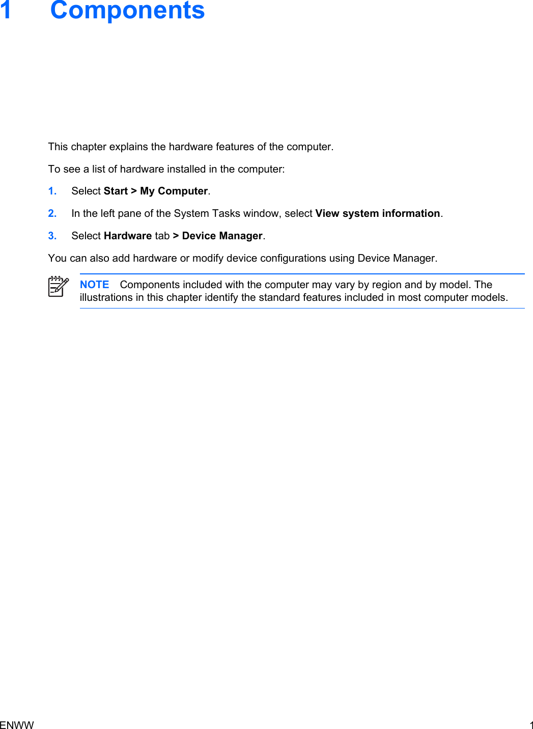 1 ComponentsThis chapter explains the hardware features of the computer.To see a list of hardware installed in the computer:1. Select Start &gt; My Computer.2. In the left pane of the System Tasks window, select View system information.3. Select Hardware tab &gt; Device Manager.You can also add hardware or modify device configurations using Device Manager.NOTE Components included with the computer may vary by region and by model. Theillustrations in this chapter identify the standard features included in most computer models.ENWW 1