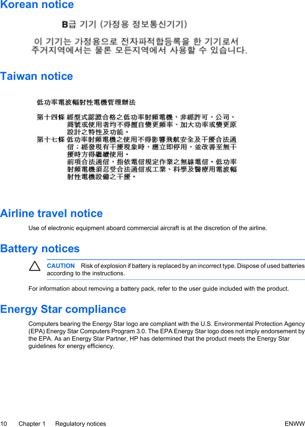 Korean noticeTaiwan noticeAirline travel noticeUse of electronic equipment aboard commercial aircraft is at the discretion of the airline.Battery noticesCAUTION Risk of explosion if battery is replaced by an incorrect type. Dispose of used batteriesaccording to the instructions.For information about removing a battery pack, refer to the user guide included with the product.Energy Star complianceComputers bearing the Energy Star logo are compliant with the U.S. Environmental Protection Agency(EPA) Energy Star Computers Program 3.0. The EPA Energy Star logo does not imply endorsement bythe EPA. As an Energy Star Partner, HP has determined that the product meets the Energy Starguidelines for energy efficiency.10 Chapter 1 Regulatory notices ENWW