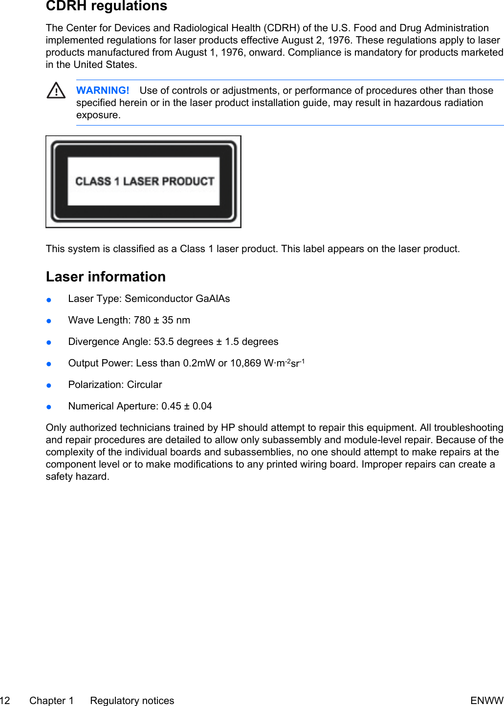 CDRH regulationsThe Center for Devices and Radiological Health (CDRH) of the U.S. Food and Drug Administrationimplemented regulations for laser products effective August 2, 1976. These regulations apply to laserproducts manufactured from August 1, 1976, onward. Compliance is mandatory for products marketedin the United States.WARNING! Use of controls or adjustments, or performance of procedures other than thosespecified herein or in the laser product installation guide, may result in hazardous radiationexposure.This system is classified as a Class 1 laser product. This label appears on the laser product.Laser information●Laser Type: Semiconductor GaAlAs●Wave Length: 780 ± 35 nm●Divergence Angle: 53.5 degrees ± 1.5 degrees●Output Power: Less than 0.2mW or 10,869 W·m-2sr-1●Polarization: Circular●Numerical Aperture: 0.45 ± 0.04Only authorized technicians trained by HP should attempt to repair this equipment. All troubleshootingand repair procedures are detailed to allow only subassembly and module-level repair. Because of thecomplexity of the individual boards and subassemblies, no one should attempt to make repairs at thecomponent level or to make modifications to any printed wiring board. Improper repairs can create asafety hazard.12 Chapter 1 Regulatory notices ENWW