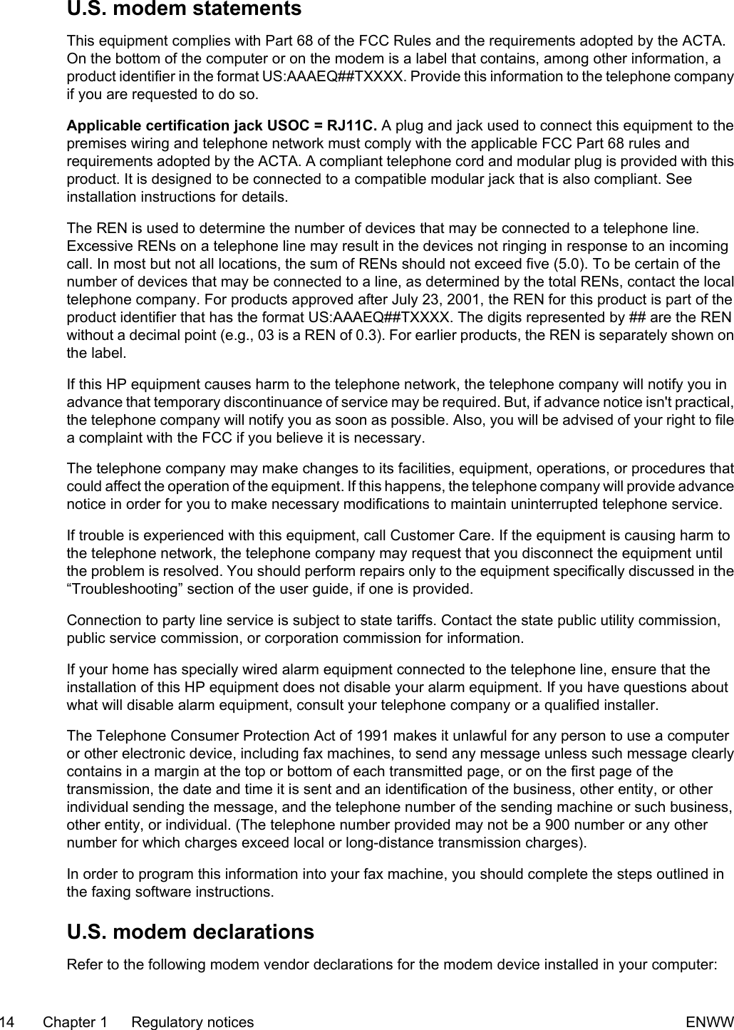 U.S. modem statementsThis equipment complies with Part 68 of the FCC Rules and the requirements adopted by the ACTA.On the bottom of the computer or on the modem is a label that contains, among other information, aproduct identifier in the format US:AAAEQ##TXXXX. Provide this information to the telephone companyif you are requested to do so.Applicable certification jack USOC = RJ11C. A plug and jack used to connect this equipment to thepremises wiring and telephone network must comply with the applicable FCC Part 68 rules andrequirements adopted by the ACTA. A compliant telephone cord and modular plug is provided with thisproduct. It is designed to be connected to a compatible modular jack that is also compliant. Seeinstallation instructions for details.The REN is used to determine the number of devices that may be connected to a telephone line.Excessive RENs on a telephone line may result in the devices not ringing in response to an incomingcall. In most but not all locations, the sum of RENs should not exceed five (5.0). To be certain of thenumber of devices that may be connected to a line, as determined by the total RENs, contact the localtelephone company. For products approved after July 23, 2001, the REN for this product is part of theproduct identifier that has the format US:AAAEQ##TXXXX. The digits represented by ## are the RENwithout a decimal point (e.g., 03 is a REN of 0.3). For earlier products, the REN is separately shown onthe label.If this HP equipment causes harm to the telephone network, the telephone company will notify you inadvance that temporary discontinuance of service may be required. But, if advance notice isn't practical,the telephone company will notify you as soon as possible. Also, you will be advised of your right to filea complaint with the FCC if you believe it is necessary.The telephone company may make changes to its facilities, equipment, operations, or procedures thatcould affect the operation of the equipment. If this happens, the telephone company will provide advancenotice in order for you to make necessary modifications to maintain uninterrupted telephone service.If trouble is experienced with this equipment, call Customer Care. If the equipment is causing harm tothe telephone network, the telephone company may request that you disconnect the equipment untilthe problem is resolved. You should perform repairs only to the equipment specifically discussed in the“Troubleshooting” section of the user guide, if one is provided.Connection to party line service is subject to state tariffs. Contact the state public utility commission,public service commission, or corporation commission for information.If your home has specially wired alarm equipment connected to the telephone line, ensure that theinstallation of this HP equipment does not disable your alarm equipment. If you have questions aboutwhat will disable alarm equipment, consult your telephone company or a qualified installer.The Telephone Consumer Protection Act of 1991 makes it unlawful for any person to use a computeror other electronic device, including fax machines, to send any message unless such message clearlycontains in a margin at the top or bottom of each transmitted page, or on the first page of thetransmission, the date and time it is sent and an identification of the business, other entity, or otherindividual sending the message, and the telephone number of the sending machine or such business,other entity, or individual. (The telephone number provided may not be a 900 number or any othernumber for which charges exceed local or long-distance transmission charges).In order to program this information into your fax machine, you should complete the steps outlined inthe faxing software instructions.U.S. modem declarationsRefer to the following modem vendor declarations for the modem device installed in your computer:14 Chapter 1 Regulatory notices ENWW