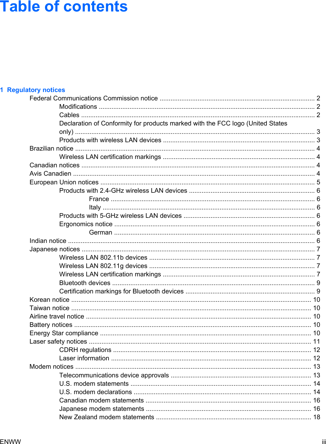 Table of contents1 Regulatory noticesFederal Communications Commission notice ...................................................................................... 2Modifications ........................................................................................................................ 2Cables .................................................................................................................................. 2Declaration of Conformity for products marked with the FCC logo (United Statesonly) ..................................................................................................................................... 3Products with wireless LAN devices .................................................................................... 3Brazilian notice ..................................................................................................................................... 4Wireless LAN certification markings .................................................................................... 4Canadian notices .................................................................................................................................. 4Avis Canadien ...................................................................................................................................... 4European Union notices ....................................................................................................................... 5Products with 2.4-GHz wireless LAN devices ...................................................................... 6France ................................................................................................................. 6Italy ...................................................................................................................... 6Products with 5-GHz wireless LAN devices ......................................................................... 6Ergonomics notice ............................................................................................................... 6German ............................................................................................................... 6Indian notice ......................................................................................................................................... 6Japanese notices ................................................................................................................................. 7Wireless LAN 802.11b devices ............................................................................................ 7Wireless LAN 802.11g devices ............................................................................................ 7Wireless LAN certification markings .................................................................................... 7Bluetooth devices ................................................................................................................ 9Certification markings for Bluetooth devices ........................................................................ 9Korean notice ..................................................................................................................................... 10Taiwan notice ..................................................................................................................................... 10Airline travel notice ............................................................................................................................. 10Battery notices .................................................................................................................................... 10Energy Star compliance ..................................................................................................................... 10Laser safety notices ........................................................................................................................... 11CDRH regulations .............................................................................................................. 12Laser information ............................................................................................................... 12Modem notices ................................................................................................................................... 13Telecommunications device approvals .............................................................................. 13U.S. modem statements .................................................................................................... 14U.S. modem declarations .................................................................................................. 14Canadian modem statements ............................................................................................ 16Japanese modem statements ............................................................................................ 16New Zealand modem statements ...................................................................................... 18ENWW iii