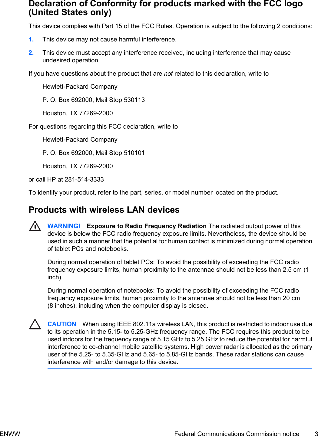Declaration of Conformity for products marked with the FCC logo(United States only)This device complies with Part 15 of the FCC Rules. Operation is subject to the following 2 conditions:1. This device may not cause harmful interference.2. This device must accept any interference received, including interference that may causeundesired operation.If you have questions about the product that are not related to this declaration, write toHewlett-Packard CompanyP. O. Box 692000, Mail Stop 530113Houston, TX 77269-2000For questions regarding this FCC declaration, write toHewlett-Packard CompanyP. O. Box 692000, Mail Stop 510101Houston, TX 77269-2000or call HP at 281-514-3333To identify your product, refer to the part, series, or model number located on the product.Products with wireless LAN devicesWARNING! Exposure to Radio Frequency Radiation The radiated output power of thisdevice is below the FCC radio frequency exposure limits. Nevertheless, the device should beused in such a manner that the potential for human contact is minimized during normal operationof tablet PCs and notebooks.During normal operation of tablet PCs: To avoid the possibility of exceeding the FCC radiofrequency exposure limits, human proximity to the antennae should not be less than 2.5 cm (1inch).During normal operation of notebooks: To avoid the possibility of exceeding the FCC radiofrequency exposure limits, human proximity to the antennae should not be less than 20 cm(8 inches), including when the computer display is closed.CAUTION When using IEEE 802.11a wireless LAN, this product is restricted to indoor use dueto its operation in the 5.15- to 5.25-GHz frequency range. The FCC requires this product to beused indoors for the frequency range of 5.15 GHz to 5.25 GHz to reduce the potential for harmfulinterference to co-channel mobile satellite systems. High power radar is allocated as the primaryuser of the 5.25- to 5.35-GHz and 5.65- to 5.85-GHz bands. These radar stations can causeinterference with and/or damage to this device.ENWW Federal Communications Commission notice 3