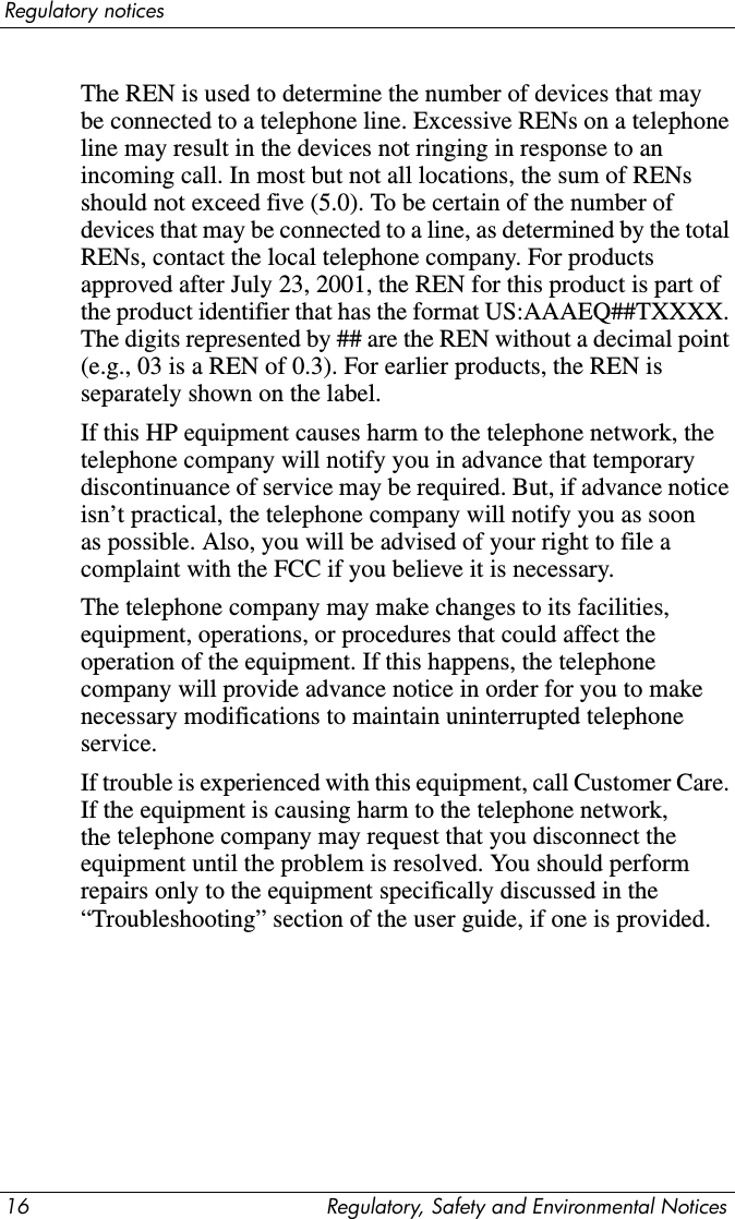 14 Regulatory, Safety and Environmental NoticesRegulatory notices■Output Power: Less than 0.2mW or 10,869 W·m-2sr-1■Polarization: Circular■Numerical Aperture: 0.45 ± 0.04Only authorized technicians trained by HP should attempt to repair this equipment. All troubleshooting and repair procedures are detailed to allow only subassembly and module-level repair. Because of the complexity of the individual boards and subassemblies, no one should attempt to make repairs at the component level or to make modifications to any printed wiring board. Improper repairs can create a safety hazard.Modem noticesÅWARNING: To reduce the risk of fire, electric shock, and injury to persons when using this device, always follow basic safety precautions, including the following:■Do not use this product near water—for example, near a bathtub, wash bowl, kitchen sink or laundry tub, in a wet basement, or near a swimming pool.■Avoid using this product during an electrical storm. There is a remote risk of electric shock from lightning.■Do not use this product to report a gas leak while in the vicinity of the leak.■Always disconnect the modem cable before opening the equipment enclosure or touching an uninsulated modem cable, jack, or internal component.■If this product was not provided with a telephone line cord, use only No. 26 AWG or larger telecommunication line cord.■Do not plug a modem or telephone cable into the RJ-45 (network) jack.SAVE THESE INSTRUCTIONS