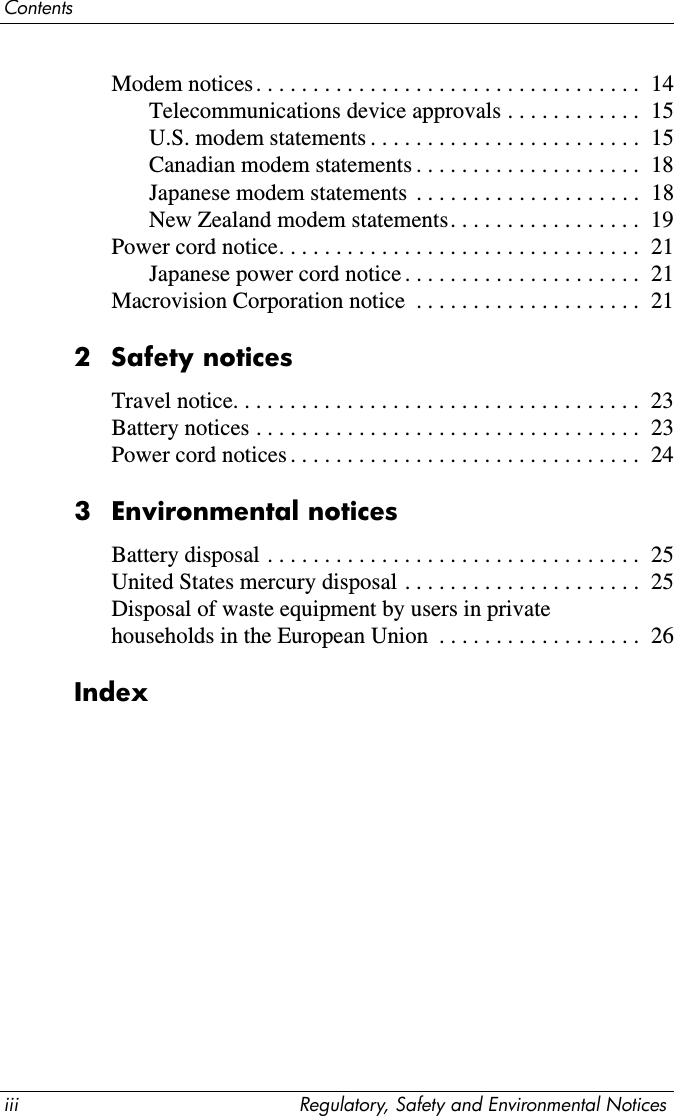 iii Regulatory, Safety and Environmental NoticesContentsModem notices. . . . . . . . . . . . . . . . . . . . . . . . . . . . . . . . . .  14Telecommunications device approvals . . . . . . . . . . . .  15U.S. modem statements . . . . . . . . . . . . . . . . . . . . . . . .  15Canadian modem statements . . . . . . . . . . . . . . . . . . . .  18Japanese modem statements  . . . . . . . . . . . . . . . . . . . .  18New Zealand modem statements. . . . . . . . . . . . . . . . .  19Power cord notice. . . . . . . . . . . . . . . . . . . . . . . . . . . . . . . .  21Japanese power cord notice . . . . . . . . . . . . . . . . . . . . .  21Macrovision Corporation notice  . . . . . . . . . . . . . . . . . . . .  212Safety noticesTravel notice. . . . . . . . . . . . . . . . . . . . . . . . . . . . . . . . . . . .  23Battery notices . . . . . . . . . . . . . . . . . . . . . . . . . . . . . . . . . .  23Power cord notices . . . . . . . . . . . . . . . . . . . . . . . . . . . . . . .  243 Environmental noticesBattery disposal . . . . . . . . . . . . . . . . . . . . . . . . . . . . . . . . .  25United States mercury disposal . . . . . . . . . . . . . . . . . . . . .  25Disposal of waste equipment by users in private households in the European Union  . . . . . . . . . . . . . . . . . .  26Index