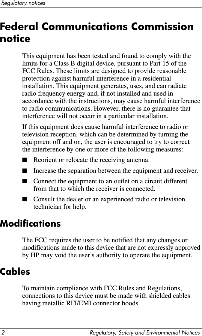 2 Regulatory, Safety and Environmental NoticesRegulatory noticesFederal Communications Commission noticeThis equipment has been tested and found to comply with the limits for a Class B digital device, pursuant to Part 15 of the FCC Rules. These limits are designed to provide reasonable protection against harmful interference in a residential installation. This equipment generates, uses, and can radiate radio frequency energy and, if not installed and used in accordance with the instructions, may cause harmful interference to radio communications. However, there is no guarantee that interference will not occur in a particular installation.If this equipment does cause harmful interference to radio or television reception, which can be determined by turning the equipment off and on, the user is encouraged to try to correct the interference by one or more of the following measures:■Reorient or relocate the receiving antenna.■Increase the separation between the equipment and receiver.■Connect the equipment to an outlet on a circuit different from that to which the receiver is connected.■Consult the dealer or an experienced radio or television technician for help.ModificationsThe FCC requires the user to be notified that any changes or modifications made to this device that are not expressly approved by HP may void the user’s authority to operate the equipment.CablesTo maintain compliance with FCC Rules and Regulations, connections to this device must be made with shielded cables having metallic RFI/EMI connector hoods.