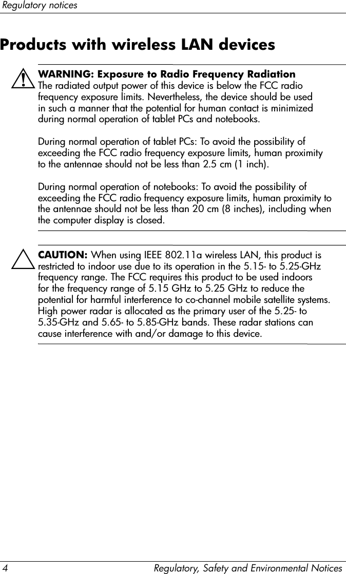 4 Regulatory, Safety and Environmental NoticesRegulatory noticesProducts with wireless LAN devicesÅWARNING: Exposure to Radio Frequency Radiation  The radiated output power of this device is below the FCC radio frequency exposure limits. Nevertheless, the device should be used in such a manner that the potential for human contact is minimized during normal operation of tablet PCs and notebooks.  During normal operation of tablet PCs: To avoid the possibility of exceeding the FCC radio frequency exposure limits, human proximity to the antennae should not be less than 2.5 cm (1 inch).   During normal operation of notebooks: To avoid the possibility of exceeding the FCC radio frequency exposure limits, human proximity to the antennae should not be less than 20 cm (8 inches), including when the computer display is closed.ÄCAUTION: When using IEEE 802.11a wireless LAN, this product is restricted to indoor use due to its operation in the 5.15- to 5.25-GHz frequency range. The FCC requires this product to be used indoors for the frequency range of 5.15 GHz to 5.25 GHz to reduce the potential for harmful interference to co-channel mobile satellite systems. High power radar is allocated as the primary user of the 5.25- to 5.35-GHz and 5.65- to 5.85-GHz bands. These radar stations can cause interference with and/or damage to this device.