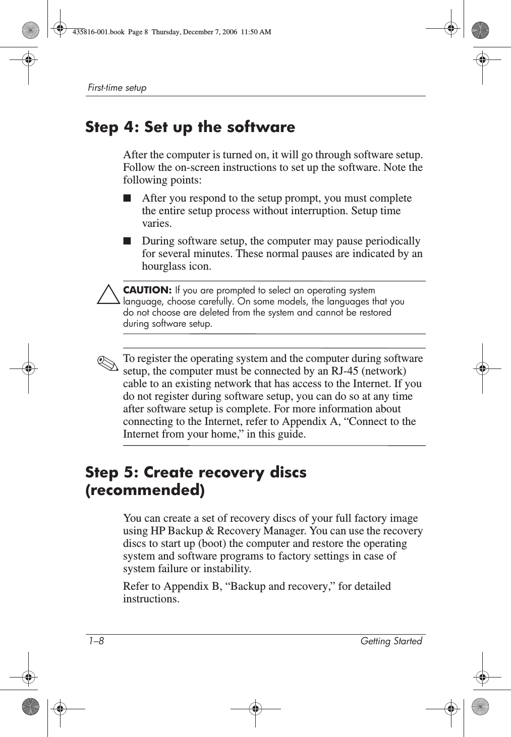 1–8 Getting StartedFirst-time setupStep 4: Set up the softwareAfter the computer is turned on, it will go through software setup. Follow the on-screen instructions to set up the software. Note the following points:■After you respond to the setup prompt, you must complete the entire setup process without interruption. Setup time varies.■During software setup, the computer may pause periodically for several minutes. These normal pauses are indicated by an hourglass icon.ÄCAUTION: If you are prompted to select an operating system language, choose carefully. On some models, the languages that you do not choose are deleted from the system and cannot be restored during software setup.✎To register the operating system and the computer during software setup, the computer must be connected by an RJ-45 (network) cable to an existing network that has access to the Internet. If you do not register during software setup, you can do so at any time after software setup is complete. For more information about connecting to the Internet, refer to Appendix A, “Connect to the Internet from your home,” in this guide. Step 5: Create recovery discs (recommended)You can create a set of recovery discs of your full factory image using HP Backup &amp; Recovery Manager. You can use the recovery discs to start up (boot) the computer and restore the operating system and software programs to factory settings in case of system failure or instability.Refer to Appendix B, “Backup and recovery,” for detailed instructions.435816-001.book  Page 8  Thursday, December 7, 2006  11:50 AM