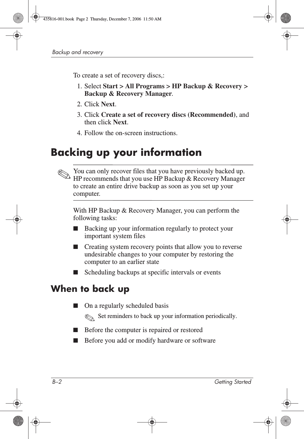 B–2 Getting StartedBackup and recoveryTo create a set of recovery discs,:1. Select Start &gt; All Programs &gt; HP Backup &amp; Recovery &gt; Backup &amp; Recovery Manager.2. Click Next.3. Click Create a set of recovery discs (Recommended), and then click Next.4. Follow the on-screen instructions.Backing up your information✎You can only recover files that you have previously backed up. HP recommends that you use HP Backup &amp; Recovery Manager to create an entire drive backup as soon as you set up your computer.With HP Backup &amp; Recovery Manager, you can perform the following tasks:■Backing up your information regularly to protect your important system files■Creating system recovery points that allow you to reverse undesirable changes to your computer by restoring the computer to an earlier state■Scheduling backups at specific intervals or eventsWhen to back up■On a regularly scheduled basis✎Set reminders to back up your information periodically.■Before the computer is repaired or restored■Before you add or modify hardware or software435816-001.book  Page 2  Thursday, December 7, 2006  11:50 AM