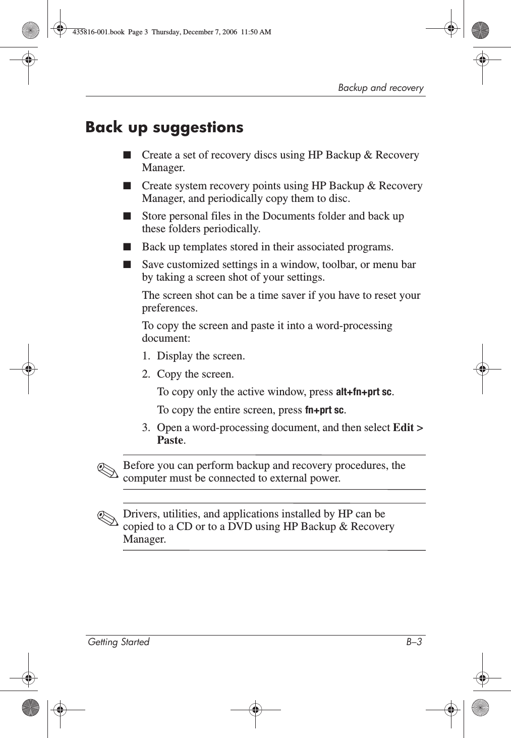 Backup and recoveryGetting Started B–3Back up suggestions■Create a set of recovery discs using HP Backup &amp; Recovery Manager.■Create system recovery points using HP Backup &amp; Recovery Manager, and periodically copy them to disc.■Store personal files in the Documents folder and back up these folders periodically.■Back up templates stored in their associated programs.■Save customized settings in a window, toolbar, or menu bar by taking a screen shot of your settings.The screen shot can be a time saver if you have to reset your preferences.To copy the screen and paste it into a word-processing document:1. Display the screen.2. Copy the screen.To copy only the active window, press alt+fn+prt sc.To copy the entire screen, press fn+prt sc.3. Open a word-processing document, and then select Edit &gt; Paste.✎Before you can perform backup and recovery procedures, the computer must be connected to external power.✎Drivers, utilities, and applications installed by HP can be copied to a CD or to a DVD using HP Backup &amp; Recovery Manager.435816-001.book  Page 3  Thursday, December 7, 2006  11:50 AM
