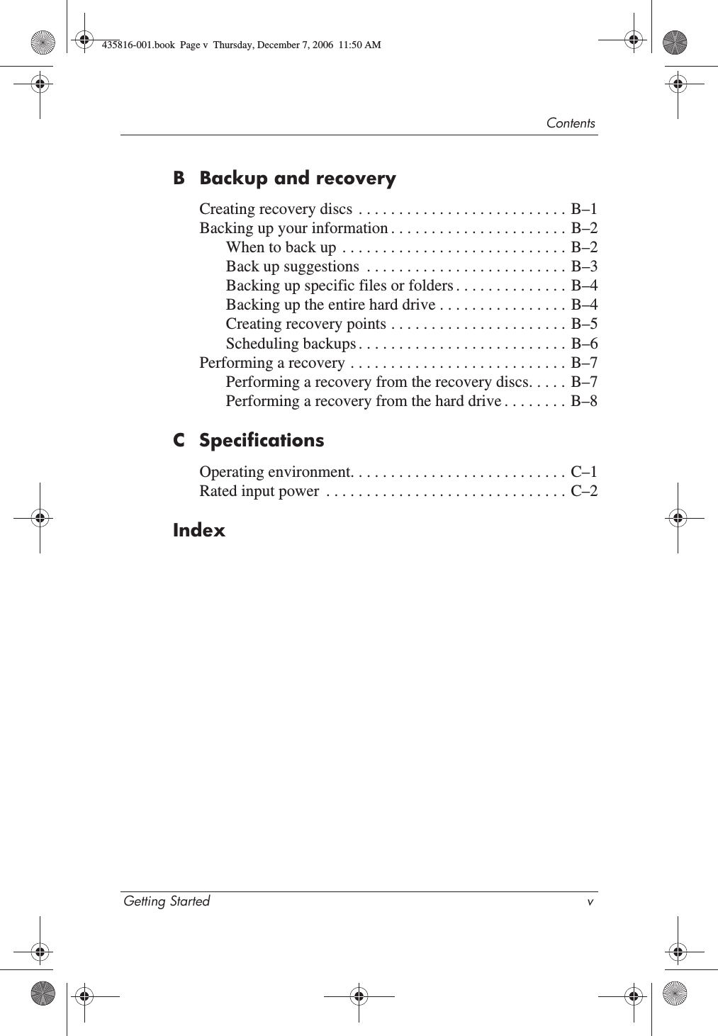 ContentsGetting Started vB Backup and recoveryCreating recovery discs  . . . . . . . . . . . . . . . . . . . . . . . . . . B–1Backing up your information . . . . . . . . . . . . . . . . . . . . . . B–2When to back up  . . . . . . . . . . . . . . . . . . . . . . . . . . . . B–2Back up suggestions  . . . . . . . . . . . . . . . . . . . . . . . . . B–3Backing up specific files or folders . . . . . . . . . . . . . . B–4Backing up the entire hard drive . . . . . . . . . . . . . . . . B–4Creating recovery points . . . . . . . . . . . . . . . . . . . . . .  B–5Scheduling backups . . . . . . . . . . . . . . . . . . . . . . . . . . B–6Performing a recovery . . . . . . . . . . . . . . . . . . . . . . . . . . .  B–7Performing a recovery from the recovery discs. . . . . B–7Performing a recovery from the hard drive . . . . . . . . B–8C SpecificationsOperating environment. . . . . . . . . . . . . . . . . . . . . . . . . . . C–1Rated input power  . . . . . . . . . . . . . . . . . . . . . . . . . . . . . . C–2Index435816-001.book  Page v  Thursday, December 7, 2006  11:50 AM