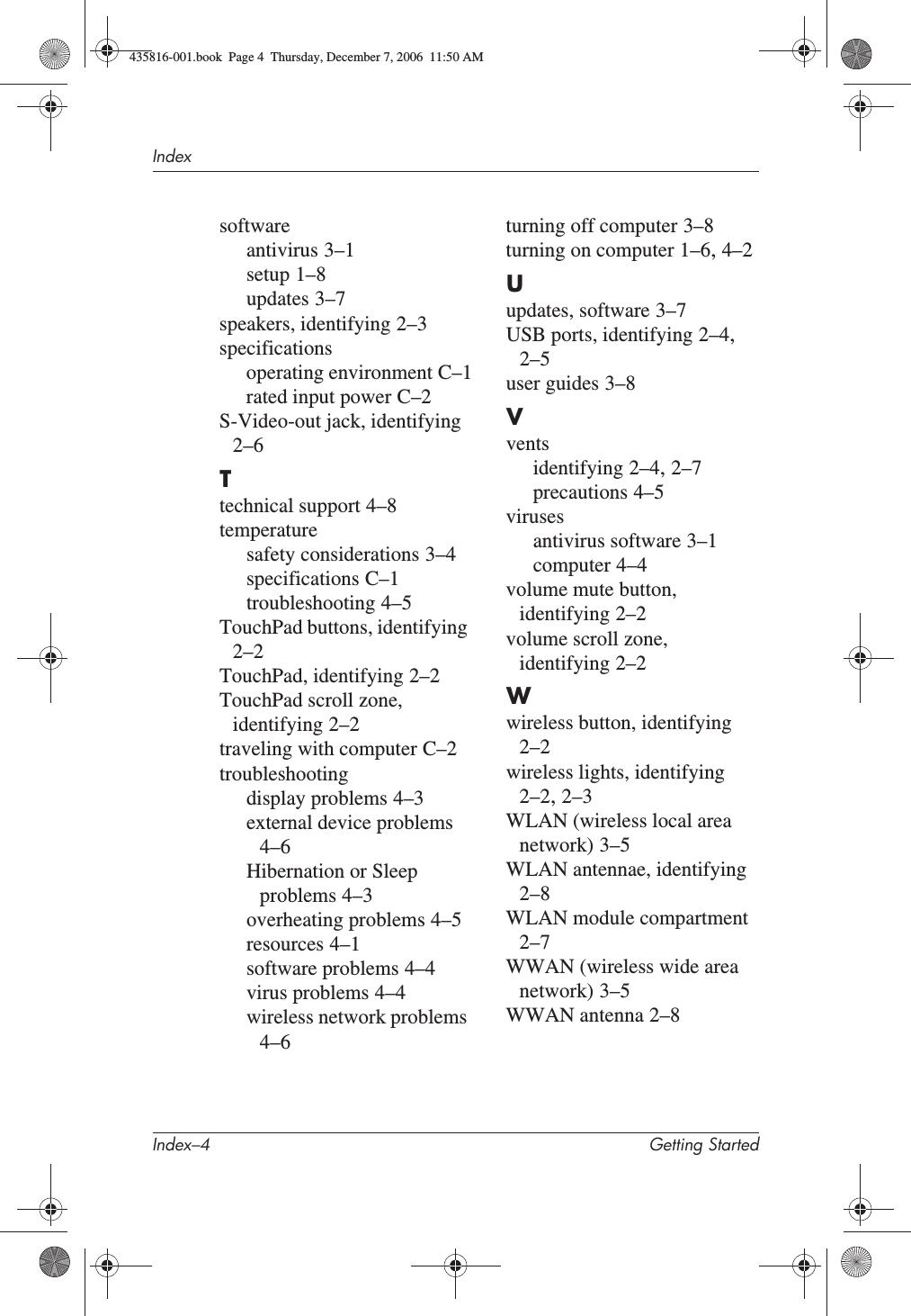 Index–4 Getting StartedIndexsoftwareantivirus 3–1setup 1–8updates 3–7speakers, identifying 2–3specificationsoperating environment C–1rated input power C–2S-Video-out jack, identifying2–6Ttechnical support 4–8temperaturesafety considerations 3–4specifications C–1troubleshooting 4–5TouchPad buttons, identifying2–2TouchPad, identifying 2–2TouchPad scroll zone, identifying 2–2traveling with computer C–2troubleshootingdisplay problems 4–3external device problems4–6Hibernation or Sleep problems 4–3overheating problems 4–5resources 4–1software problems 4–4virus problems 4–4wireless network problems4–6turning off computer 3–8turning on computer 1–6,4–2Uupdates, software 3–7USB ports, identifying 2–4,2–5user guides 3–8Vventsidentifying 2–4,2–7precautions 4–5virusesantivirus software 3–1computer 4–4volume mute button, identifying 2–2volume scroll zone, identifying 2–2Wwireless button, identifying2–2wireless lights, identifying2–2,2–3WLAN (wireless local area network) 3–5WLAN antennae, identifying2–8WLAN module compartment2–7WWAN (wireless wide area network) 3–5WWAN antenna 2–8435816-001.book  Page 4  Thursday, December 7, 2006  11:50 AM